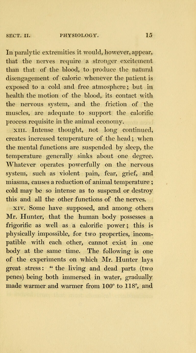 In paralytic extremities it would, however, appear, that the nerves require a stronger excitement than that of the blood, to produce the natural disengagement of caloric whenever the patient is exposed to a cold and free atmosphere; but in health the motion of the blood, its contact with the nervous system, and the friction of the muscles, are adequate to support the calorific process requisite in the animal economy. XIII. Intense thought, not long continued, creates increased temperature of the head; when the mental functions are suspended by sleep, the temperature generally sinks about one degree. Whatever operates powerfully on the nervous system, such as violent pain, fear, grief, and miasma, causes a reduction of animal temperature ; cold may be so intense as to suspend or destroy this and all the other functions of the nerves. XIV. Some have supposed, and among others Mr. Hunter, that the human body possesses a frigorific as well as a calorific power; this is physically impossible, for two properties, incom- patible with each other, cannot exist in one body at the same time. The following is one of the experiments on which Mr. Hunter lays great stress:  the living and dead parts (two penes) being both immersed in water, gradually made warmer and warmer from 100° to 118°, and