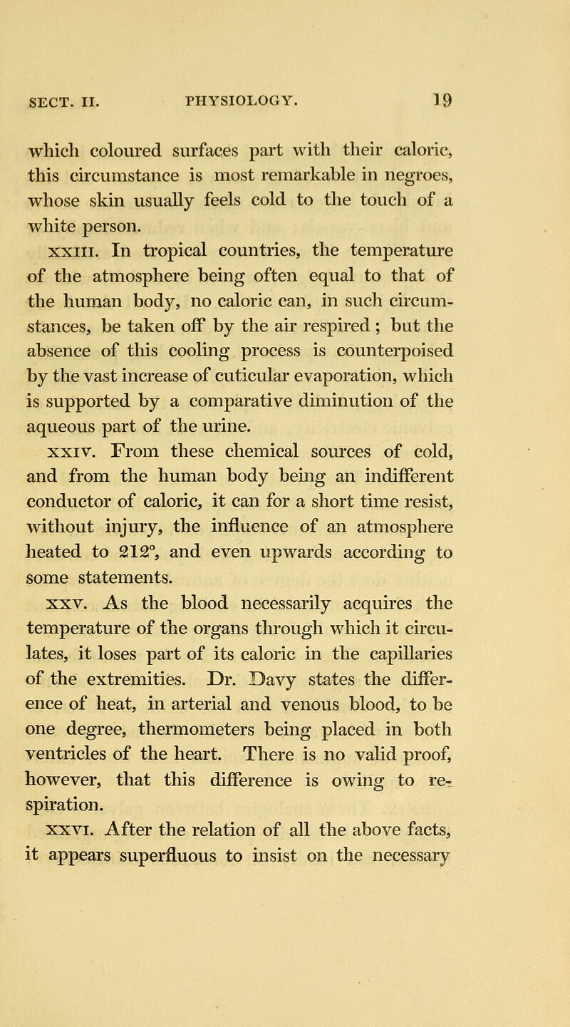 which coloured surfaces part with their caloric, this circumstance is most remarkable in negroes, whose skin usually feels cold to the touch of a v/hite person. XXIII. In tropical countries, the temperature of the atmosphere being often equal to that of the human body, no caloric can, in such circum- stances, be taken off by the air respired ; but the absence of this cooling process is counterpoised by the vast increase of cuticular evaporation, which is supported by a comparative diminution of the aqueous part of the urine. XXIV. From these chemical sources of cold, and from the human body being an indifferent conductor of caloric, it can for a short time resist, without injury, the influence of an atmosphere heated to 212°, and even upwards according to some statements. XXV. As the blood necessarily acquires the temperature of the organs through which it circu- lates, it loses part of its caloric in the capillaries of the extremities. Dr. Davy states the differ- ence of heat, in arterial and venous blood, to be one degree, thermometers being placed in both ventricles of the heart. There is no valid proof, however, that this difference is owing to re- spiration. XXVI. After the relation of all the above facts, it appears superfluous to insist on the necessary