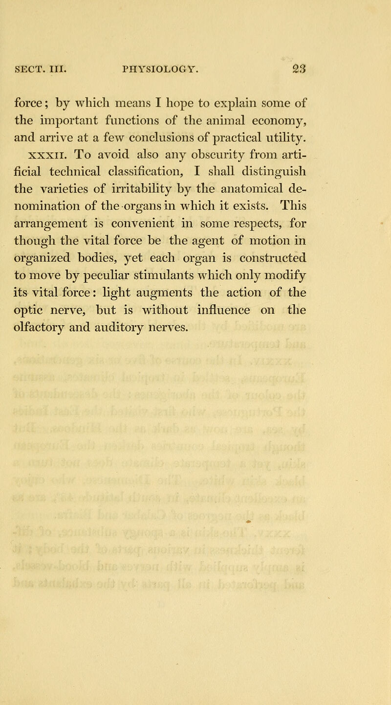 force; by which means I hope to explain some of the important functions of the animal economy, and arrive at a few conclusions of practical utility. XXXII. To avoid also any obscurity from arti- ficial technical classification, I shall distinguish the varieties of irritability by the anatomical de- nomination of the organs in which it exists. This arrangement is convenient in some respects, for though the vital force be the agent of motion in organized bodies, yet each organ is constructed to move by pecuhar stimulants which only modify its vital force: light augments the action of the optic nerve, but is without influence on the olfactory and auditory nerves.