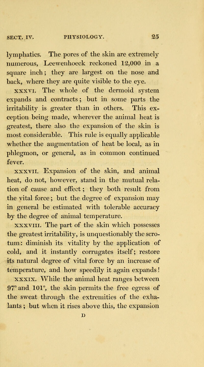 lymphatics. The pores of the skin are extremely numerous, Leewenhoeck reckoned 12,000 in a square inch; they are largest on the nose and back, where they are quite visible to the eye. XXXVI. The whole of the dermoid system expands and contracts; but in some parts the irritability is greater than in others. This ex- ception being made, wherever the animal heat is greatest, there also the expansion of the skin is most considerable. This rule is equally apphcable whether the augmentation of heat be local, as in phlegmon, or general, as in common continued fever. XXXVII. Expansion of the skin, and animal heat, do not, however, stand in the mutual rela- tion of cause and effect; they both result from the vital force; but the degree of expansion may in general be estimated with tolerable accuracy by the degree of animal temperature. XXXVIII. The part of the skin which possesses the greatest irritability, is unquestionably the scro- tum: diminish its vitality by the application of cold, and it instantly corrugates itself; restore its natural degree of vital force by an increase of temperature, and how speedily it again expands! XXXIX. While the animal heat ranges between 97° and 101°, the skin permits the free egress of the sweat through the extremities of the exha- lants ; but when it rises above this, the expansion D