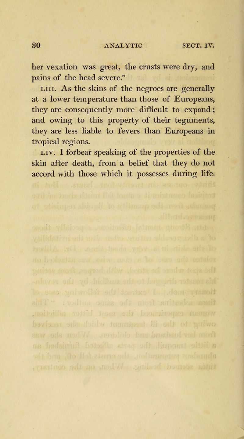 her vexation was great, the crusts were dry, and pains of the head severe. Liii. As the skins of the negroes are generally at a lower temperature than those of Europeans, they are consequently more difficult to expand; and owing to this property of their teguments, they are less liable to fevers than Europeans in tropical regions. Liv. I forbear speaking of the properties of the skin after death, from a belief that they do not accord with those which it possesses during life.