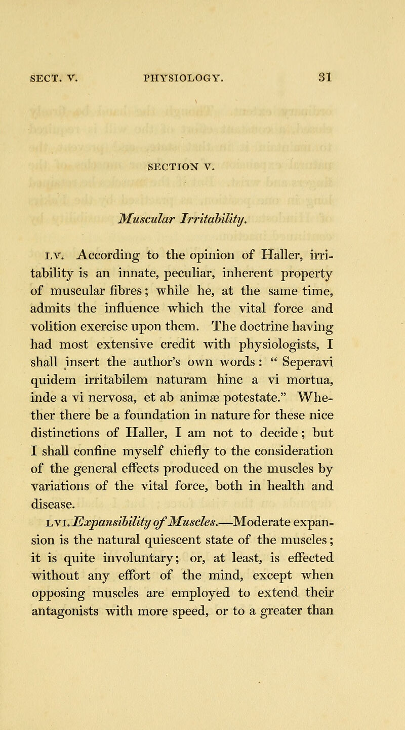 SECTION V. Muscular Irritability. Lv. According to the opinion of Haller, irri- tability is an innate, peculiar, inherent property of muscular fibres; while he, at the same time, admits the influence which the vital force and volition exercise upon them. The doctrine having had most extensive credit with physiologists, I shall insert the author's own words:  Seperavi quidem irritabilem naturam hinc a vi mortua, inde a vi nervosa, et ab animge potestate. Whe- ther there be a foundation in nature for these nice distinctions of Haller, I am not to decide; but I shall confine myself chiefly to the consideration of the general effects produced on the muscles by variations of the vital force, both in health and disease. UYi. Expansibility of Muscles.—Moderate expan- sion is the natural quiescent state of the muscles; it is quite involuntary; or, at least, is effected without any effort of the mind, except when opposing muscles are employed to extend their antagonists with more speed, or to a greater than