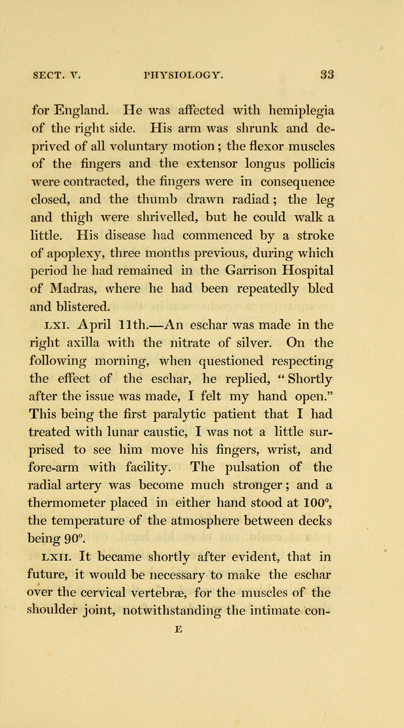 for England. He was affected with hemiplegia of the right side. His arm was shrunk and de- prived of all voluntary motion ; the flexor muscles of the fingers and the extensor longus poUicis were contracted, the fingers were in consequence closed, and the thumb drawn radiad; the leg and thigh were shrivelled, but he could walk a little. His disease had commenced by a stroke of apoplexy, three months previous, during which period he had remained in the Garrison Hospital of Madras, where he had been repeatedly bled and blistered. Lxi. April 11th.—An eschar was made in the right axilla with the nitrate of silver. On the following morning, when questioned respecting the effect of the eschar, he replied,  Shortly after the issue was made, I felt my hand open. This being the first paralytic patient that I had treated with lunar caustic, I was not a little sur- prised to see him move his fingers, wrist, and fore-arm with facility. The pulsation of the radial artery was become much stronger; and a thermometer placed in either hand stood at 100, the temperature of the atmosphere between decks being 90°. Lxii. It became shortly after evident, that in future, it would be necessary to make the eschar over the cervical vertebrse, for the muscles of the shoulder joint, notwithstanding the intimate con- E