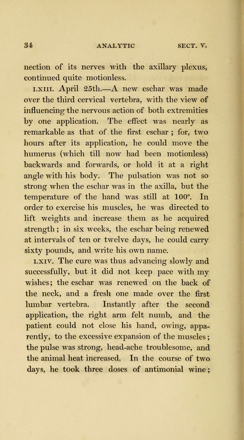 nection of its nerves with the axillary plexus, continued quite motionless. LXiii. April 2l5th.—A new eschar was made over the third cervical vertebra, with the view of influencing the nervous action of both extremities by one application. The effect was nearly as remarkable as that of the first eschar ; for, two hours after its application, he could move the humerus (which till now had been motionless) backwards and forwards, or hold it at a right angle with his body. The pulsation was not so strong when the eschar was in the axilla, but the temperature of the hand was still at 100°. In order to exercise his muscles, he was directed to lift weights and increase them as he acquired strength ; in six weeks, the eschar being renewed at intervals of ten or twelve days, he could carry sixty pounds, and write his own name. Lxiv. The cure was thus advancing slowly and successfully, but it did not keep pace with my wishes; the eschar was renewed on the back of the neck, and a fresh one made over the first lumbar vertebra. Instantly after the second application, the right arm felt numb, and the patient could not close his hand, owing, appa- rently, to the excessive expansion of the muscles; the pulse was strong, head-ache troublesome, and the animal heat increased. In the course of two days, he took three doses of antimonial wine;