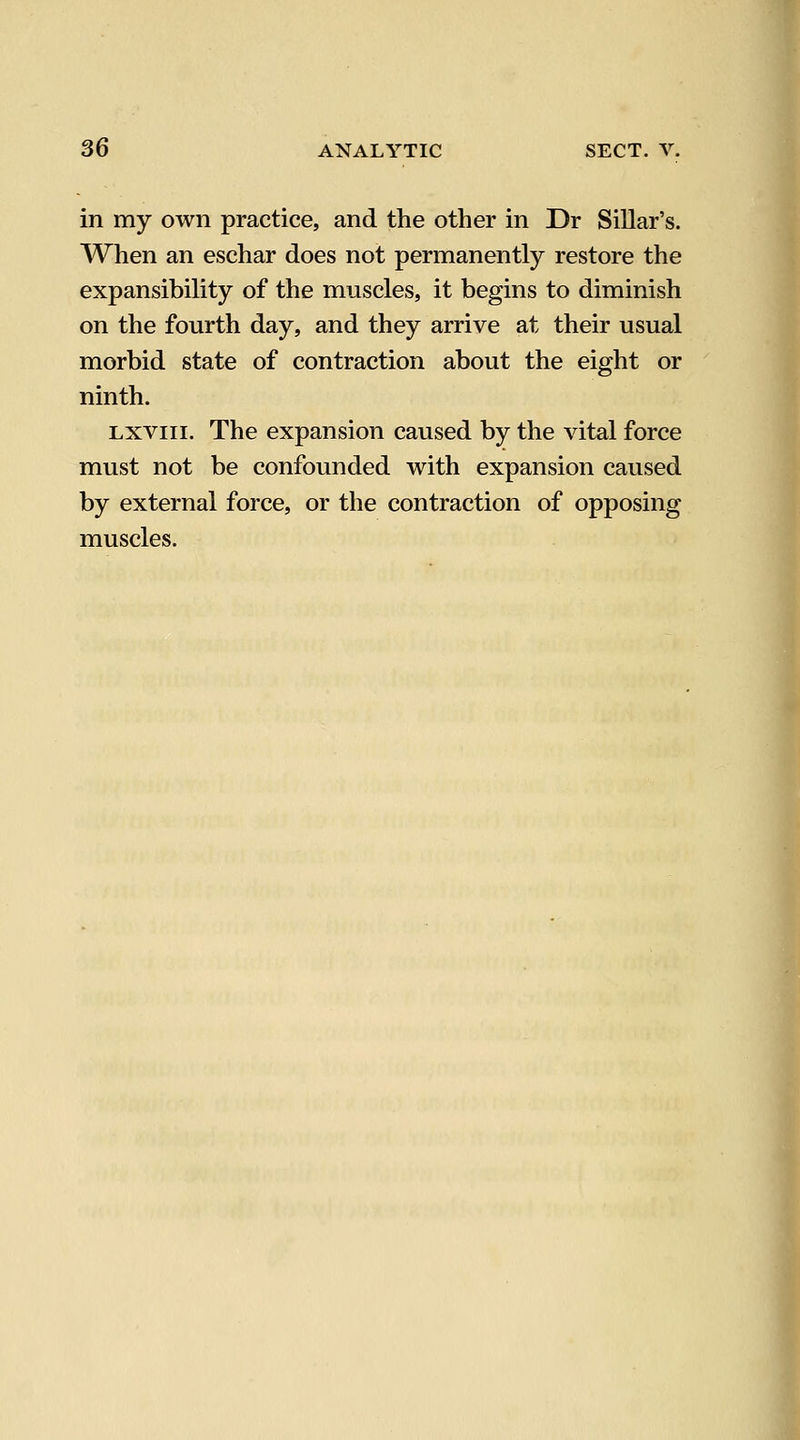 in my own practice, and the other in Dr Sillar's. When an eschar does not permanently restore the expansibility of the muscles, it begins to diminish on the fourth day, and they arrive at their usual morbid state of contraction about the eight or ninth. Lxviii. The expansion caused by the vital force must not be confounded with expansion caused by external force, or the contraction of opposing muscles.