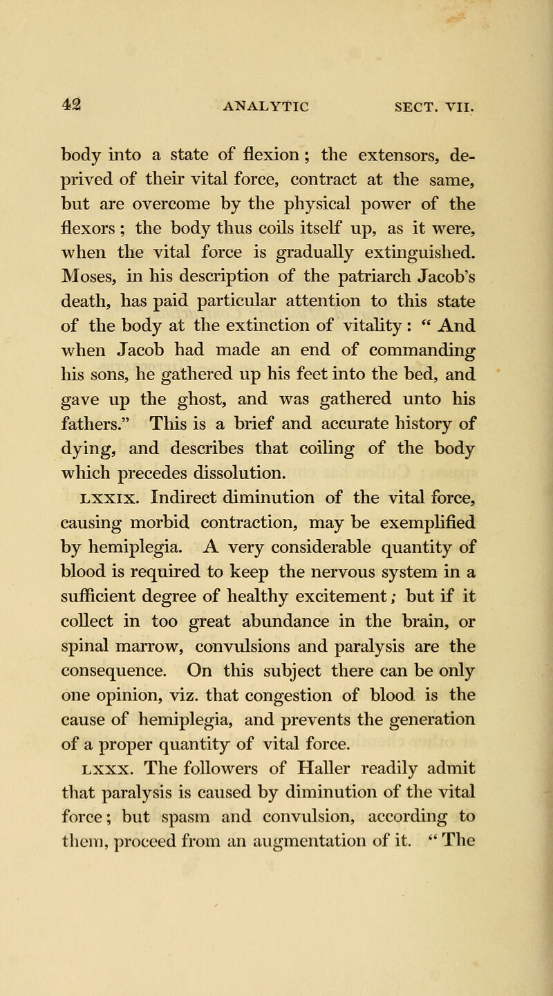 body into a state of flexion; the extensors, de- prived of their vital force, contract at the same, but are overcome by the physical power of the flexors ; the body thus coils itself up, as it were, when the vital force is gradually extinguished. Moses, in his description of the patriarch Jacob's death, has paid particular attention to this state of the body at the extinction of vitality:  And when Jacob had made an end of commanding his sons, he gathered up his feet into the bed, and gave up the ghost, and was gathered unto his fathers. This is a brief and accurate history of dying, and describes that coiling of the body which precedes dissolution. Lxxix. Indirect diminution of the vital force, causing morbid contraction, may be exemphfied by hemiplegia. A very considerable quantity of blood is required to keep the nervous system in a sufficient degree of healthy excitement; but if it collect in too great abundance in the brain, or spinal marrow, convulsions and paralysis are the consequence. On this subject there can be only one opinion, viz. that congestion of blood is the cause of hemiplegia, and prevents the generation of a proper quantity of vital force. Lxxx. The followers of Haller readily admit that paralysis is caused by diminution of the vital force; but spasm and convulsion, according to them, proceed from an augmentation of it.  The