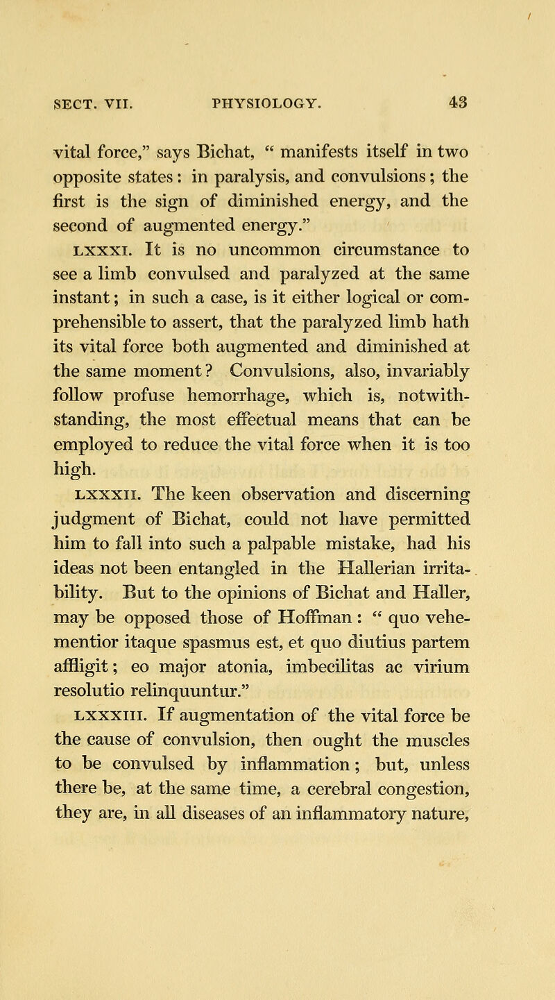 vital force, says Bichat,  manifests itself in two opposite states: in paralysis, and convulsions; the first is the sign of diminished energy, and the second of augmented energy. Lxxxi. It is no uncommon circumstance to see a limb convulsed and paralyzed at the same instant; in such a case, is it either logical or com- prehensible to assert, that the paralyzed limb hath its vital force both augmented and diminished at the same moment ? Convulsions, also, invariably follow profuse hemorrhage, which is, notwith- standing, the most effectual means that can be employed to reduce the vital force when it is too high. Lxxxii. The keen observation and discerning judgment of Bichat, could not have permitted him to fall into such a palpable mistake, had his ideas not been entangled in the Hallerian irrita- bility. But to the opinions of Bichat and Haller, may be opposed those of Hoffman :  quo vehe- mentior itaque spasmus est, et quo diutius partem affligit; eo major atonia, imbecilitas ac virium resolutio relinquuntur. Lxxxiii. If augmentation of the vital force be the cause of convulsion, then ought the muscles to be convulsed by inflammation; but, unless there be, at the same time, a cerebral congestion, they are, in all diseases of an inflammatory nature.