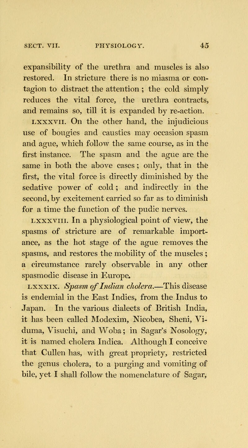 expansibility of the urethra and muscles is also restored. In stricture there is no miasma or con- tagion to distract the attention ; the cold simply reduces the vital force, the urethra contracts, and remains so, till it is expanded by re-action. Lxxxvii. On the other hand, the injudicious use of bougies and caustics may occasion spasm and ague, which follow the same course, as in the first instance. The spasm and the ague are the same in both the above cases; only, that in thfe first, the vital force is directly diminished by the sedative power of cold; and indirectly in the second, by excitement carried so far as to diminish for a time the function of the pudic nerves. Lxxxviii. In a physiological point of view, the spasms of stricture are of remarkable import- ance, as the hot stage of the ague removes the spasms, and restores the mobility of the muscles ; a circumstance rarely observable in any other spasmodic disease in Europe. Lxxxix. Spasm of Indian cholera.—This disease is endemial in the East Indies, from the Indus to Japan. In the various dialects of British India, it has been called JModexim, Nicobea, Sheni, Vi- duma, Visuchi, and Woba; in Sagar's Nosology, it is named cholera Indica. Although I conceive that CuUen has, with great propriety, restricted the genus cholera, to a purging and vomiting of bile, yet I shall follow the nomenclature of Sagar,