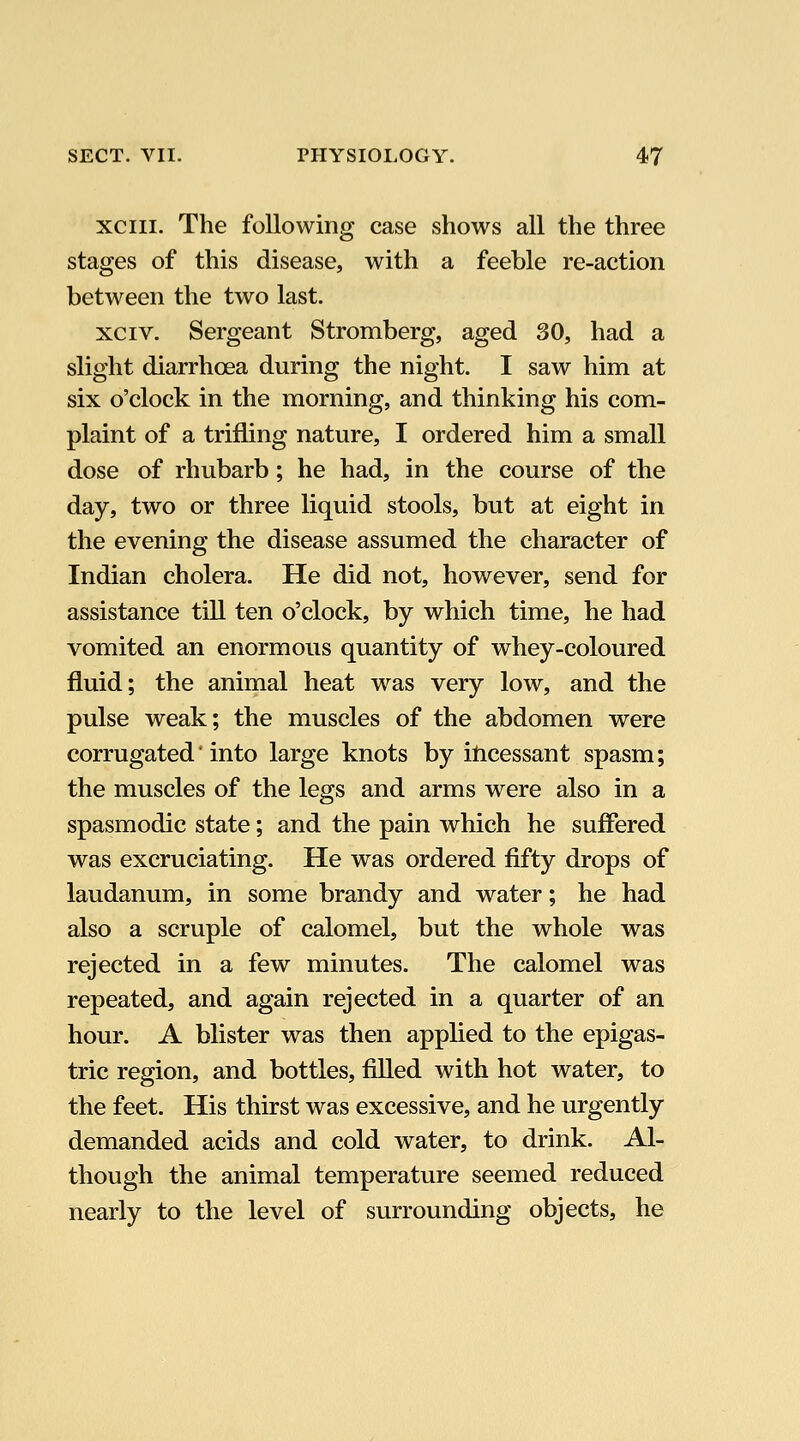 xciii. The following case shows all the three stages of this disease, with a feeble re-action between the two last. xciv. Sergeant Stromberg, aged 30, had a slight diarrhoea during the night. I saw him at six o'clock in the morning, and thinking his com- plaint of a trifling nature, I ordered him a small dose of rhubarb; he had, in the course of the day, two or three liquid stools, but at eight in the evening the disease assumed the character of Indian cholera. He did not, however, send for assistance till ten o'clock, by which time, he had vomited an enormous quantity of whey-coloured fluid; the animal heat was very low, and the pulse weak; the muscles of the abdomen were corrugated' into large knots by ilicessant spasm; the muscles of the legs and arms were also in a spasmodic state; and the pain which he suffered was excruciating. He was ordered fifty drops of laudanum, in some brandy and water; he had also a scruple of calomel, but the whole was rejected in a few minutes. The calomel was repeated, and again rejected in a quarter of an hour. A blister was then applied to the epigas- tric region, and bottles, filled with hot water, to the feet. His thirst was excessive, and he urgently demanded acids and cold water, to drink. Al- though the animal temperature seemed reduced nearly to the level of surrounding objects, he