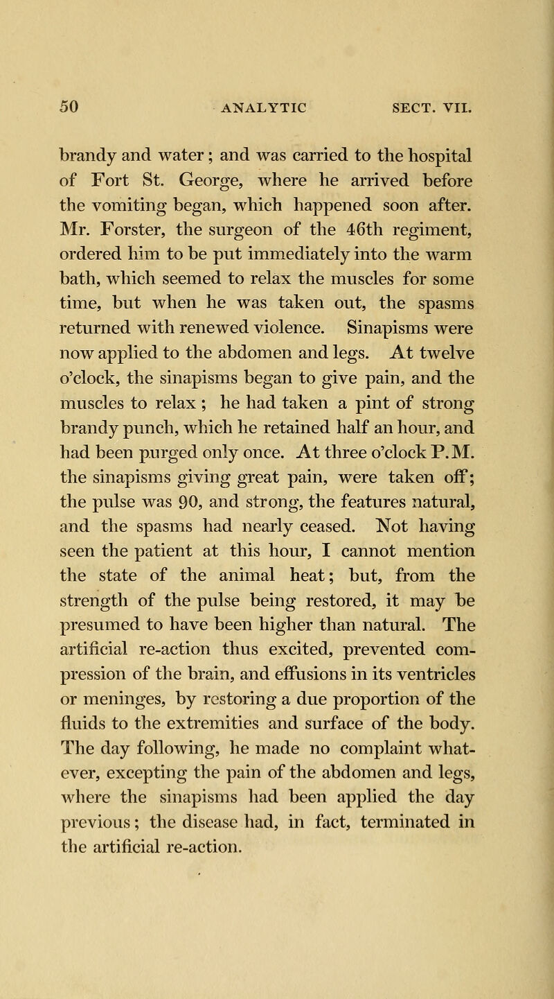 brandy and water; and was carried to the hospital of Fort St. George, where he arrived before the vomiting began, which happened soon after. Mr. Forster, the surgeon of the 46th regiment, ordered him to be put immediately into the warm bath, which seemed to relax the muscles for some time, but when he was taken out, the spasms returned with renewed violence. Sinapisms were now applied to the abdomen and legs. At twelve o'clock, the sinapisms began to give pain, and the muscles to relax ; he had taken a pint of strong brandy punch, which he retained half an hour, and had been purged only once. At three o'clock P.M. the sinapisms giving great pain, were taken off; the pulse was 90, and strong, the features natural, and the spasms had nearly ceased. Not having seen the patient at this hour, I cannot mention the state of the animal heat; but, from the strength of the pulse being restored, it may be presumed to have been higher than natural. The artificial re-action thus excited, prevented com- pression of the brain, and effusions in its ventricles or meninges, by restoring a due proportion of the fluids to the extremities and surface of the body. The day following, he made no complaint what- ever, excepting the pain of the abdomen and legs, where the sinapisms had been applied the day previous; the disease had, in fact, terminated in the artificial re-action.