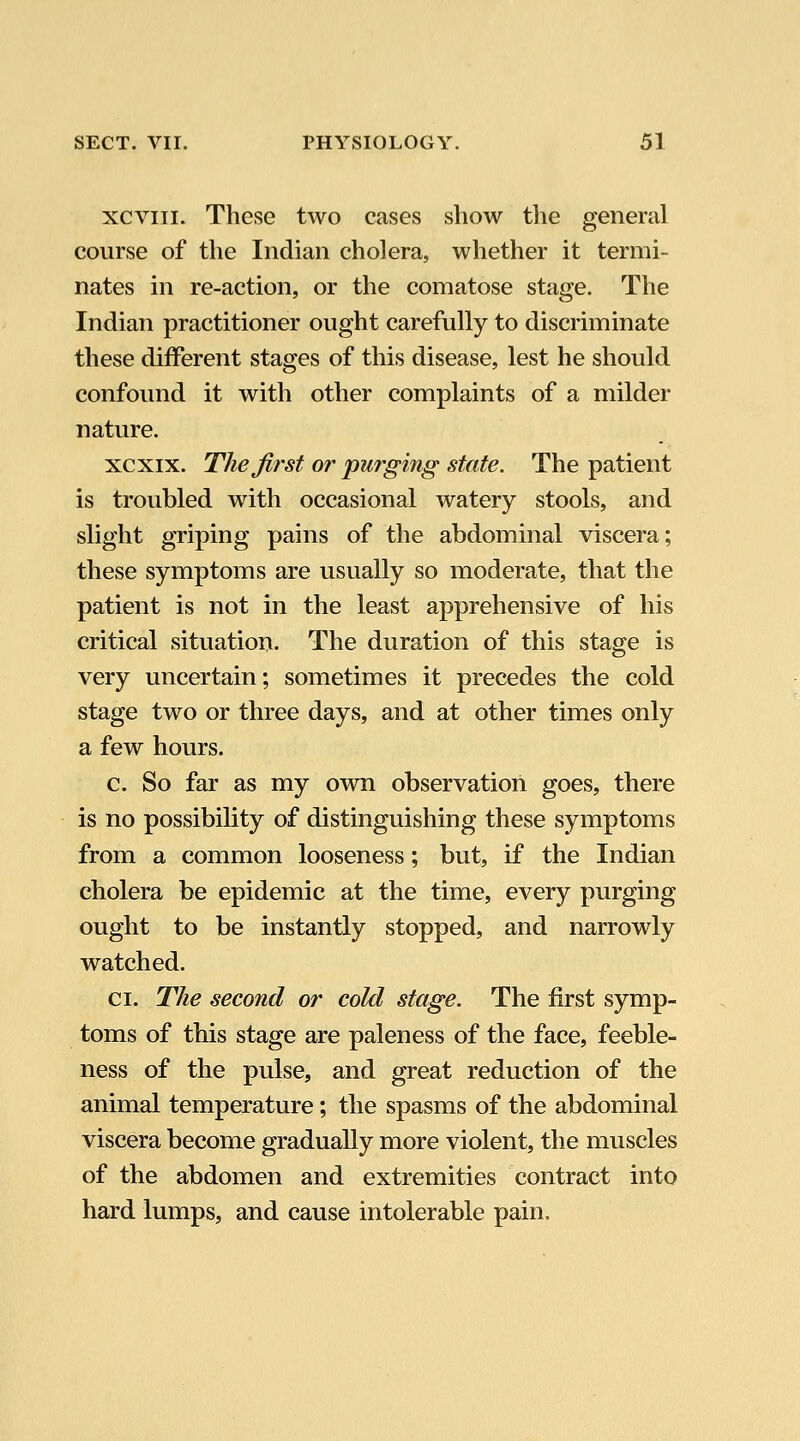 xcviii. These two cases show the general course of the Indian cholera, whether it termi- nates in re-action, or the comatose stage. The Indian practitioner ought carefully to discriminate these different stages of this disease, lest he should confound it with other complaints of a milder nature. xcxix. The first or purging state. The patient is troubled with occasional watery stools, and slight griping pains of the abdominal viscera; these symptoms are usually so moderate, that the patient is not in the least apprehensive of his critical situation. The duration of this stage is very uncertain; sometimes it precedes the cold stage two or three days, and at other times only a few hours. c. So far as my own observation goes, there is no possibility of distinguishing these symptoms from a common looseness; but, if the Indian cholera be epidemic at the time, every purging ought to be instantly stopped, and narrowly watched. CI. The second or cold stage. The first symp- toms of this stage are paleness of the face, feeble- ness of the pulse, and great reduction of the animal temperature; the spasms of the abdominal viscera become gradually more violent, the muscles of the abdomen and extremities contract into hard lumps, and cause intolerable pain.