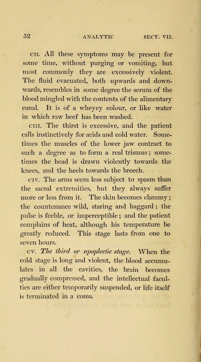 cii. All these symptoms may be present for some time, without purging or vomiting, but most commonly they are excessively violent. The fluid evacuated, both upwards and down- wards, resembles in some degree the serum of the blood mingled with the contents of the alimentary canal. It is of a wheyey colour, or like water in which raw beef has been washed. cm. The thirst is excessive, and the patient calls instinctively for acids and cold water. Some- times the muscles of the lower jaw contract to such a degree as to form a real trismus; some- times the head is drawn violently towards the knees, and the heels towards the breech. CIV. The arms seem less subject to spasm than the sacral extremities, but they always suffer more or less from it. The skin becomes clammy; the countenance wild, staring and haggard; the pulse is feeble, or imperceptible; and the patient complains of heat, although his temperature be greatly reduced. This stage lasts from one to seven hours. cv. The third or apoplectic stage. When the cold stage is long and violent, the blood accumu- lates in all the cavities, the brain becomes gradually compressed, and the intellectual facul- ties are either temporarily suspended, or life itself is terminated in a coma.