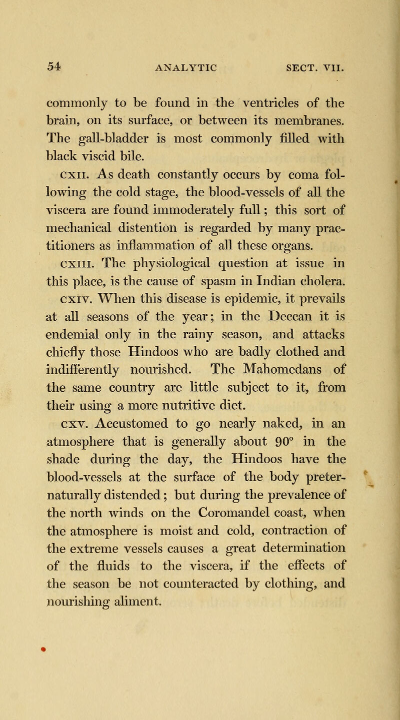 commonly to be found in the ventricles of the brain, on its surface, or between its membranes. The gall-bladder is most commonly filled with black viscid bile. cxii. As death constantly occurs by coma fol- lowing the cold stage, the blood-vessels of all the viscera are found immoderately full; this sort of mechanical distention is regarded by many prac- titioners as inflammation of all these organs. cxiii. The physiological question at issue in this place, is the cause of spasm in Indian cholera. cxiv. When this disease is epidemic, it prevails at all seasons of the year; in the Deccan it is endemial only in the rainy season, and attacks chiefly those Hindoos who are badly clothed and indifferently nourished. The Mahomedans of the same country are little subject to it, from their using a more nutritive diet. cxv. Accustomed to go nearly naked, in an atmosphere that is generally about 90° in the shade during the day, the Hindoos have the blood-vessels at the surface of the body preter- naturally distended; but during the prevalence of the north winds on the Coromandel coast, when the atmosphere is moist and cold, contraction of the extreme vessels causes a great determination of the fluids to the viscera, if the effects of the season be not counteracted by clothing, and nourishing aliment.