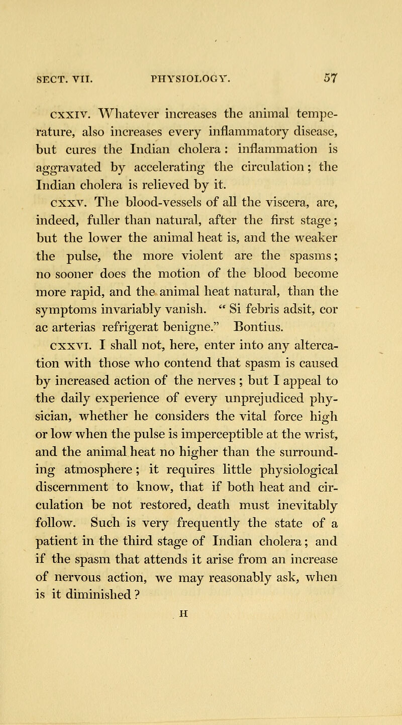 cxxiv. Whatever increases the animal tempe- rature, also increases every inflammatory disease, but cures the Indian cholera : inflammation is aggravated by accelerating the circulation; the Indian cholera is relieved by it. cxxv. The blood-vessels of all the viscera, are, indeed, fuller than natural, after the first stage; but the lower the animal heat is, and the weaker the pulse, the more violent are the spasms; no sooner does the motion of the blood become more rapid, and the animal heat natural, than the symptoms invariably vanish.  Si febris adsit, cor ac arterias refrigerat benigne. Bontius. cxxvi. I shall not, here, enter into any alterca- tion with those who contend that spasm is caused by increased action of the nerves ; but I appeal to the daily experience of every unprejudiced phy- sician, whether he considers the vital force high or low when the pulse is imperceptible at the wrist, and the animal heat no higher than the surround- ing atmosphere; it requires little physiological discernment to know, that if both heat and cir- culation be not restored, death must inevitably follow. Such is very frequently the state of a patient in the third stage of Indian cholera; and if the spasm that attends it arise from an increase of nervous action, we may reasonably ask, when is it diminished ? H