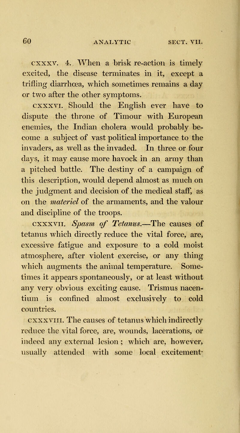 cxxxv. 4. When a brisk re-action is timely excited, the disease terminates in it, except a trifling diarrhoea, which sometimes remains a day or two after the other symptoms. cxxxvi. Should the English ever have to dispute the throne of Timour with European enemies, the Indian cholera would probably be- come a subject of vast political importance to the invaders, as well as the invaded. In three or four days, it may cause more havock in an army than a pitched battle. The destiny of a campaign of this description, would depend almost as much on the judgment and decision of the medical staff, as on the materiel of the armaments, and the valour and discipline of the troops. cxxxvii. Spasm of Tetanus.—The causes of tetanus which directly reduce the vital force, are, excessive fatigue and exposure to a cold moist atmosphere, after violent exercise, or any thing which augments the animal temperature. Some- times it appears spontaneously, or at least without any very obvious exciting cause. Trismus nacen- tium is confined almost exclusively to cold countries. cxxxviii. The causes of tetanus which indirectly reduce the vital force, are, wounds, lacerations, or indeed any external lesion ; which are, however, usually attended with some local excitement-