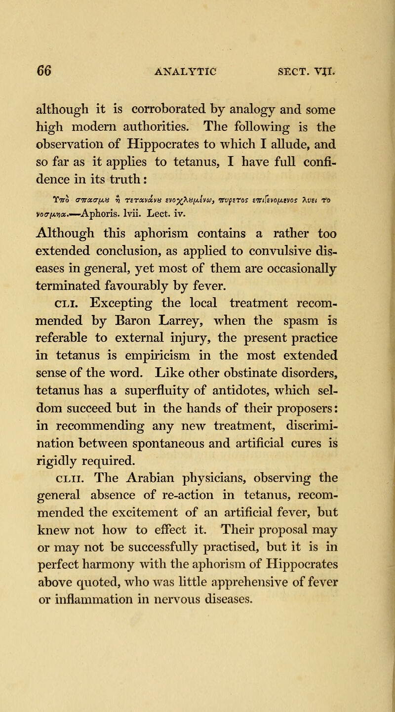 although it is corroborated by analogy and some high modern authorities. The following is the observation of Hippocrates to which I allude, and so far as it appHes to tetanus, I have fuU confi- dence in its truth: Ttto (Twacrpts 19 rsrxvavn svo^Xhiaivu, 'rrvpsros aTTifEvo/^evoj Kvci to vosr/tAua.—Aphoris. Ivii. Lect. iv. Although this aphorism contains a rather too extended conclusion, as applied to convulsive dis- eases in general, yet most of them are occasionally terminated favourably by fever. CLi. Excepting the local treatment recom- mended by Baron Larrey, when the spasm is referable to external injury, the present practice in tetanus is empiricism in the most extended sense of the word. Like other obstinate disorders, tetanus has a superfluity of antidotes, which sel- dom succeed but in the hands of their proposers: in recommending any new treatment, discrimi- nation between spontaneous and artificial cures is rigidly required. CLii. The Arabian physicians, observing the general absence of re-action in tetanus, recom- mended the excitement of an artificial fever, but knew not how to effect it. Their proposal may or may not be successfully practised, but it is in perfect harmony with the aphorism of Hippocrates above quoted, who was little apprehensive of fever or inflammation in nervous diseases.