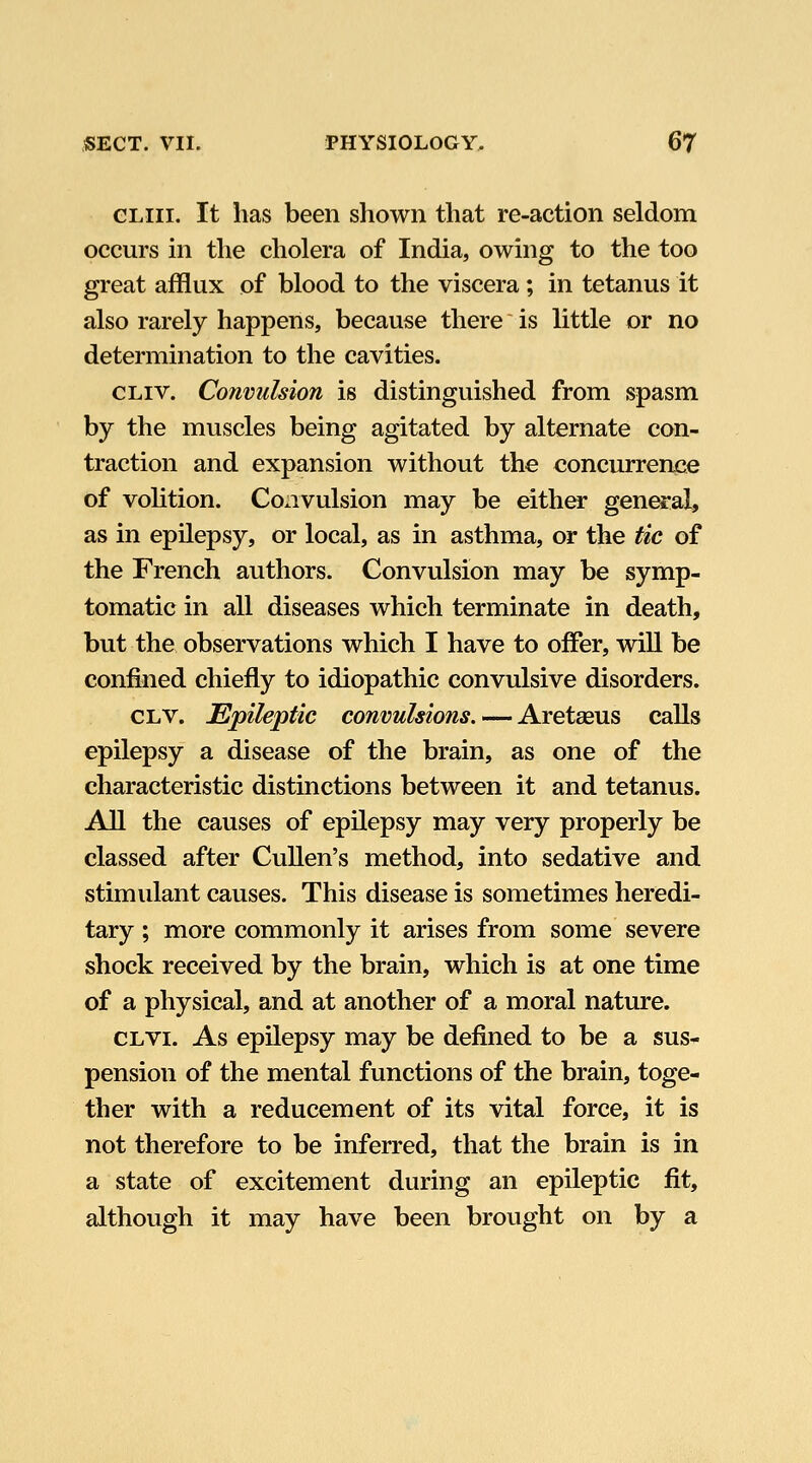 GLiii. It has been shown that re-action seldom occurs in the cholera of India, owing to the too great afflux of blood to the viscera; in tetanus it also rarely happens, because there is little or no determination to the cavities. CLiv. Co7iviilsion is distinguished from spasm by the muscles being agitated by alternate con- traction and expansion without the concurrence of volition. Convulsion may be either general, as in epilepsy, or local, as in asthma, or the tic of the French authors. Convulsion may be symp- tomatic in all diseases which terminate in death, but the observations which I have to offer, wiU be confined chiefly to idiopathic convulsive disorders. CLV. Epileptic convulsions. •-—AretsQUS calls epilepsy a disease of the brain, as one of the characteristic distinctions between it and tetanus. All the causes of epilepsy may very properly be classed after CuUen's method, into sedative and stimulant causes. This disease is sometimes heredi- tary ; more commonly it arises from some severe shock received by the brain, which is at one time of a physical, and at another of a moral nature. CLVi. As epilepsy may be defined to be a sus- pension of the mental functions of the brain, toge- ther with a reducement of its vital force, it is not therefore to be inferred, that the brain is in a state of excitement during an epileptic fit, although it may have been brought on by a