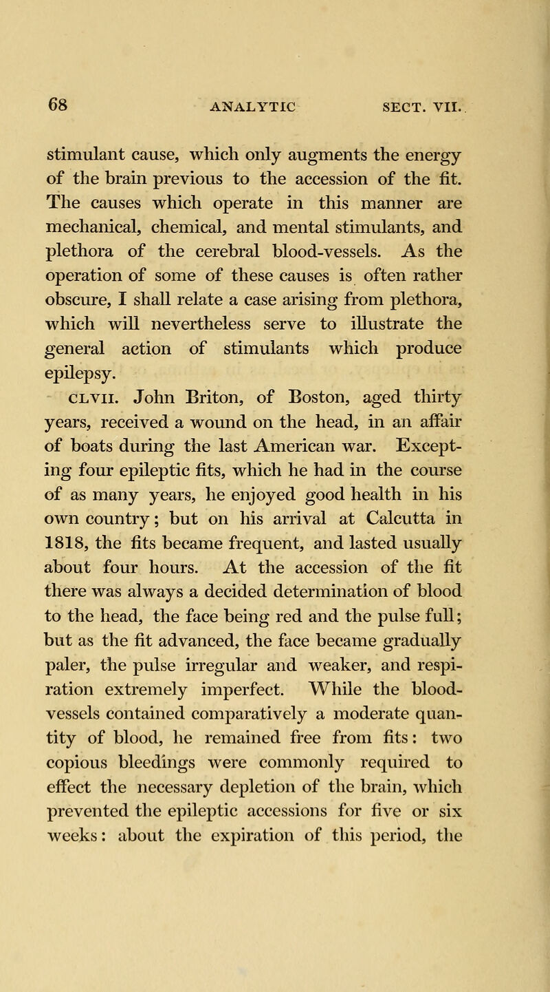 stimulant cause, which only augments the energy of the brain previous to the accession of the fit. The causes which operate in this manner are mechanical, chemical, and mental stimulants, and plethora of the cerebral blood-vessels. As the operation of some of these causes is often rather obscure, I shall relate a case arising from plethora, which will nevertheless serve to illustrate the general action of stimulants which produce epilepsy. - CLVii. John Briton, of Boston, aged thirty years, received a wound on the head, in an affair of boats during the last American war. Except- ing four epileptic fits, which he had in the course of as many years, he enjoyed good health in his own country; but on his arrival at Calcutta in 1818, the fits became frequent, and lasted usually about four hours. At the accession of the fit there was always a decided determination of blood to the head, the face being red and the pulse full; but as the fit advanced, the face became gradually paler, the pulse irregular and weaker, and respi- ration extremely imperfect. While the blood- vessels contained comparatively a moderate quan- tity of blood, he remained free from fits: two copious bleedings were commonly required to effect the necessary depletion of the brain, which prevented the epileptic accessions for five or six weeks: about the expiration of this period, the