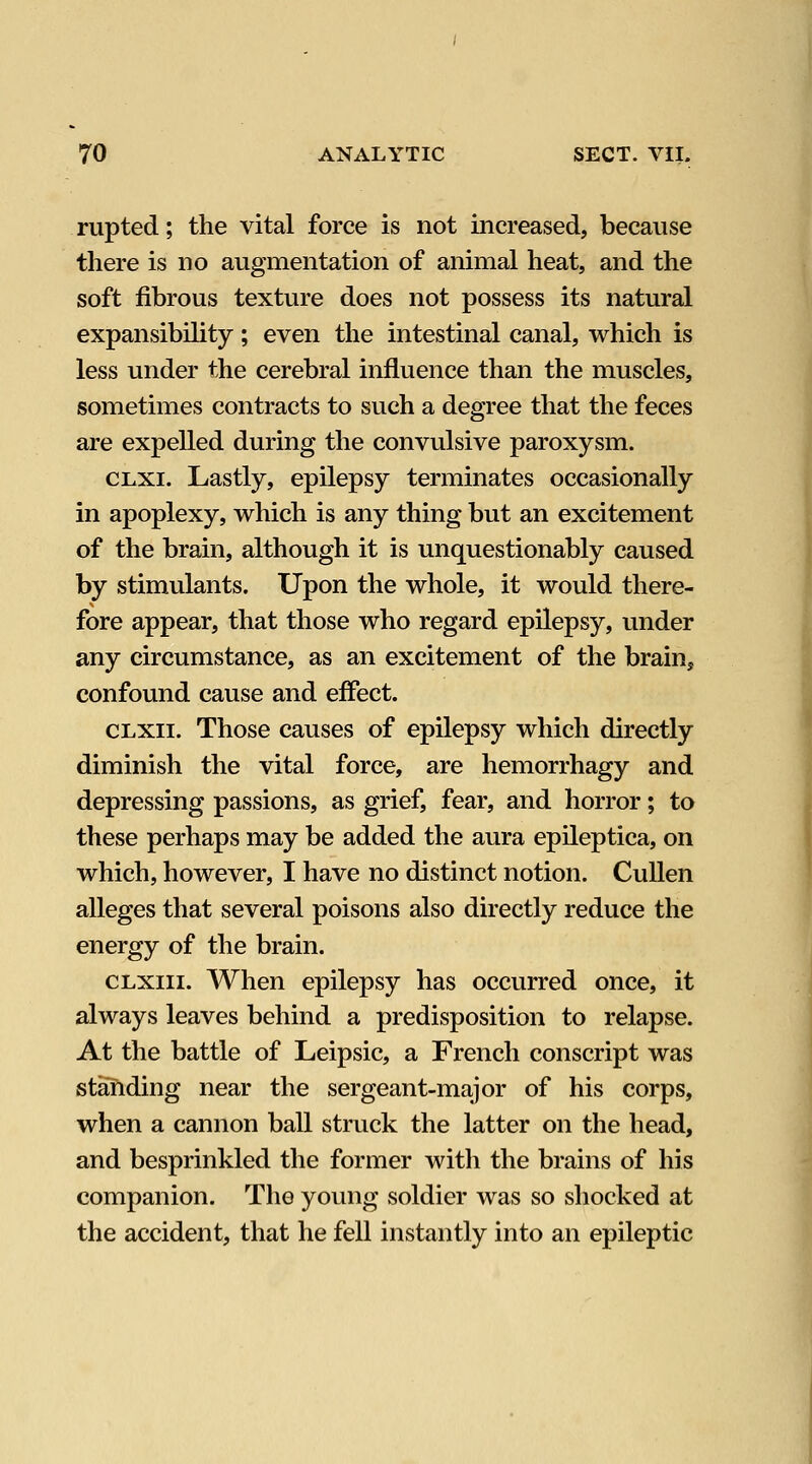 rupted; the vital force is not increased, because there is no augmentation of animal heat, and the soft fibrous texture does not possess its natural expansibility; even the intestinal canal, which is less under the cerebral influence than the muscles, sometimes contracts to such a degree that the feces are expelled during the convulsive paroxysm. CLXi. Lastly, epilepsy terminates occasionally in apoplexy, which is any thing but an excitement of the brain, although it is unquestionably caused by stimulants. Upon the whole, it would there- fore appear, that those who regard epilepsy, vmder any circumstance, as an excitement of the brain, confound cause and effect. CLXii. Those causes of epilepsy which directly diminish the vital force, are hemorrhagy and depressing passions, as grief, fear, and horror; to these perhaps may be added the aura epileptica, on which, however, I have no distinct notion. CuUen alleges that several poisons also directly reduce the energy of the brain. CLxm. When epilepsy has occurred once, it always leaves behind a predisposition to relapse. At the battle of Leipsic, a French conscript was standing near the sergeant-major of his corps, when a cannon ball struck the latter on the head, and besprinkled the former with the brains of his companion. The young soldier was so shocked at the accident, that he fell instantly into an epileptic