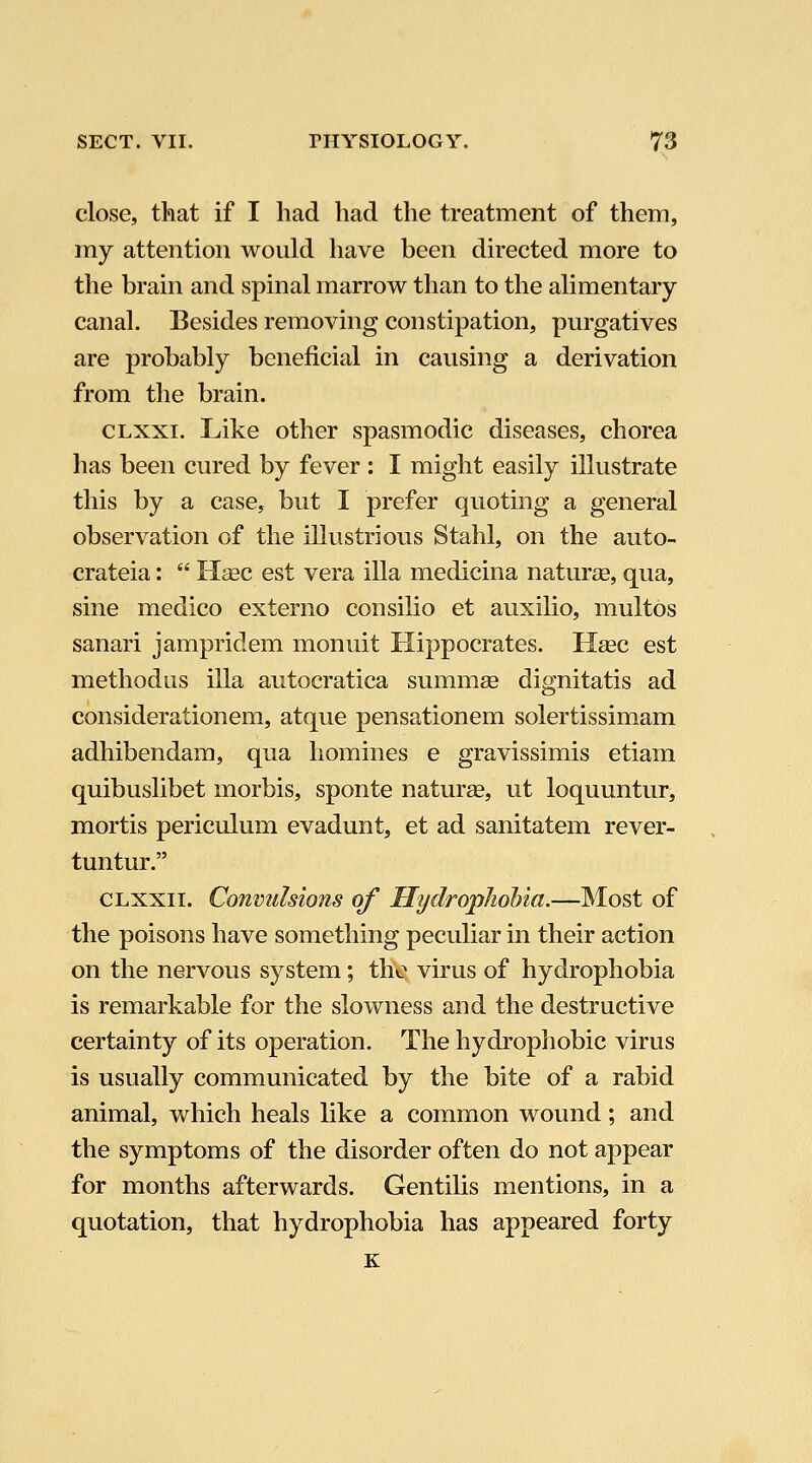 close, that if I had had the treatment of them, my attention would have been directed more to the brain and spinal marrow than to the alimentary- canal. Besides removing constipation, purgatives are probably beneficial in causing a derivation from the brain. CLXxi. Like other spasmodic diseases, chorea has been cured by fever: I might easily illustrate this by a case, but I prefer quoting a general observation of the illustrious Stahl, on the auto- crateia:  Heec est vera ilia medicina naturae, qua, sine medico externo consilio et auxilio, multos sanari jampridem monuit Hippocrates. Hsec est methodus ilia autocratica summae dignitatis ad considerationem, atque pensationem solertissimam adhibendara, qua homines e gravissimis etiam quibuslibet morbis, sponte naturas, ut loquuntur, mortis periculum evadunt, et ad sanitatem rever- tuntur. CLXXii. Convulsions of HydropJiohia.—Most of the poisons have something peculiar in their action on the nervous system; the virus of hydrophobia is remarkable for the slowness and the destructive certainty of its operation. The hydrophobic virus is usually communicated by the bite of a rabid animal, which heals like a common wound; and the symptoms of the disorder often do not appear for months afterwards. Gentilis mentions, in a quotation, that hydrophobia has appeared forty K