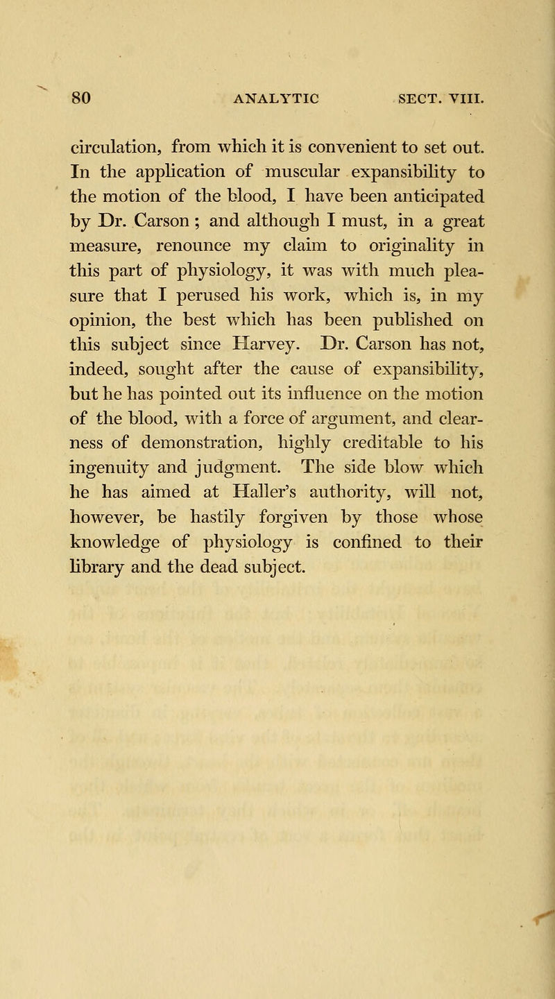 circulation, from which it is convenient to set out. In the application of muscular expansibility to the motion of the blood, I have been anticipated by Dr. Carson; and although I must, in a great measure, renounce my claim to originality in this part of physiology, it was with much plea- sure that I perused his work, which is, in my opinion, the best which has been published on this subject since Harvey. Dr. Carson has not, indeed, sought after the cause of expansibility, but he has pointed out its influence on the motion of the blood, with a force of argument, and clear- ness of demonstration, highly creditable to his ingenuity and judgment. The side blow which he has aimed at Haller's authority, will not, however, be hastily forgiven by those whose knowledge of physiology is confined to their library and the dead subject.