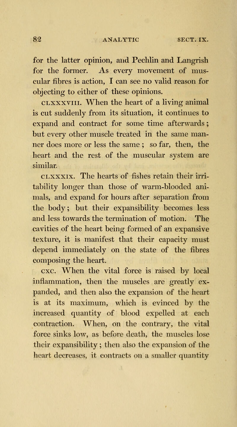 for the latter opinion, and Pechlin and Langrish for the former. As every movement of mus- cular fibres is action, I can see no valid reason for objecting to either of these opinions. CLXXXViii. When the heart of a living animal is cut suddenly from its situation, it continues to expand and contract for some time afterwards; but every other muscle treated in the same man- ner does more or less the same ; so far, then, the heart and the rest of the muscular system are similar, CLXxxix. The hearts of fishes retain their irri- tability longer than those of warm-blooded ani- mals, and expand for hours after separation from the body; but their expansibility becomes less and less towards the termination of motion. The cavities of the heart being formed of an expansive texture, it is manifest that their capacity must depend immediately on the state of the fibres composing the heart. cxc. When the vital force is raised by local inflammation, then the muscles are greatly ex- panded, and then also the expansion of the heart is at its maximum, which is evinced by the increased quantity of blood expelled at each contraction. When, on the contrary, the vital force sinks low, as before death, the muscles lose their expansibility ; then also the expansion of the heart decreases, it contracts on a smaller quantity