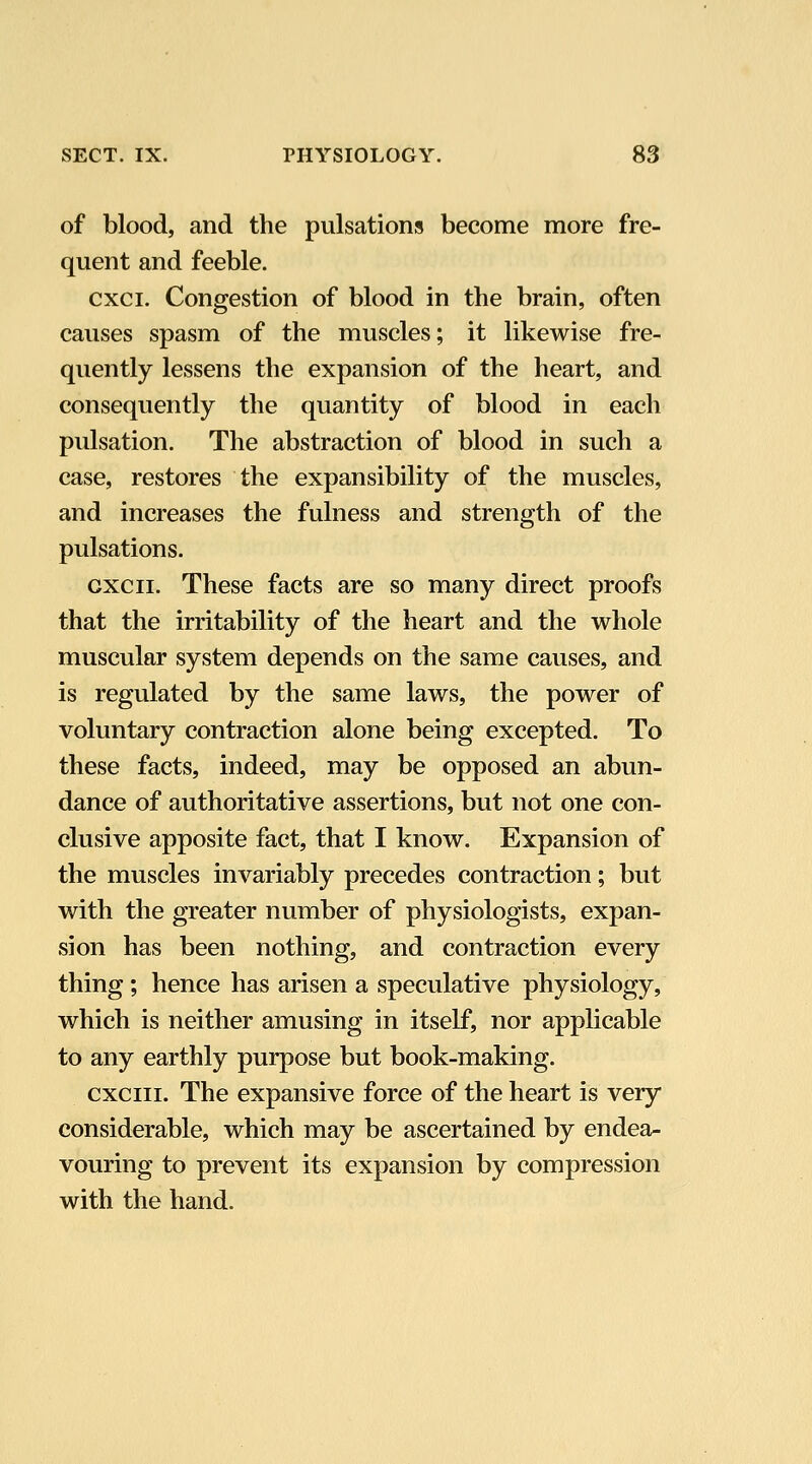 of blood, and the pulsations become more fre- quent and feeble. cxci. Congestion of blood in the brain, often causes spasm of the muscles; it likewise fre- quently lessens the expansion of the heart, and consequently the quantity of blood in each pulsation. The abstraction of blood in such a case, restores the expansibility of the muscles, and increases the fulness and strength of the pulsations. cxcii. These facts are so many direct proofs that the irritability of the heart and the whole muscular system depends on the same causes, and is regulated by the same laws, the power of voluntary contraction alone being excepted. To these facts, indeed, may be opposed an abun- dance of authoritative assertions, but not one con- clusive apposite fact, that I know. Expansion of the muscles invariably precedes contraction; but with the greater number of physiologists, expan- sion has been nothing, and contraction every thing; hence has arisen a speculative physiology, which is neither amusing in itself, nor applicable to any earthly purpose but book-making. cxciii. The expansive force of the heart is very considerable, which may be ascertained by endea- vouring to prevent its expansion by compression with the hand.