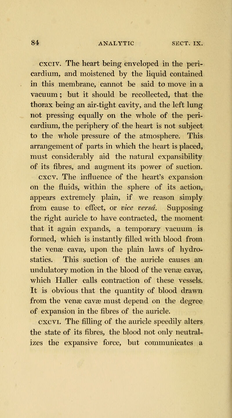 cxciv. The heart being enveloped in the peri- cardium, and moistened by the liquid contained in this membrane, cannot be said to move in a vacuum; but it should be recollected, that the thorax being an air-tight cavity, and the left lung not pressing equally on the whole of the peri- cardium, the periphery of the heart is not subject to the whole pressure of the atmosphere. This arrangement of parts in which the heart is placed, must considerably aid the natural expansibility of its fibres, and augment its power of suction. cxcv. The influence of the heart's expansion on the fluids, within the sphere of its action, appears extremely plain, if we reason simply from cause to eflect, or vice versa. Supposing the right auricle to have contracted, the moment that it again expands, a temporary vacuum is formed, which is instantly filled with blood from the venas cavse, upon the plain laws of hydro- statics. This suction of the auricle causes an undulatory motion in the blood of the vense cavse, which Haller calls contraction of these vessels. It is obvious that the quantity of blood drawn from the venae cav£e must depend on the degree of expansion in the fibres of the auricle. cxcvi. The filling of the auricle speedily alters the state of its fibres, the blood not only neutral- izes the expansive force, but communicates a