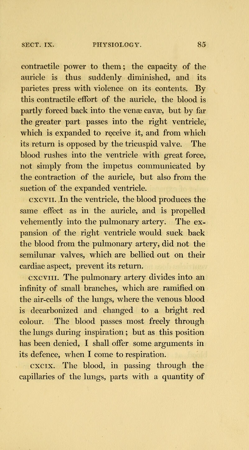 contractile power to them; the capacity of the auricle is thus suddenly diminished, and its parietes press with violence on its contents. By this contractile effort of the auricle, the blood is partly forced back into the venee cav£e, but by far the greater part passes into the right ventricle, which is expanded to receive it, and from which its return is opposed by the tricuspid valve. The blood rushes into the ventricle with great force, not simply from the impetus communicated by the contraction of the auricle, but also from the suction of the expanded ventricle. cxcvii. In the ventricle, the blood produces the same effect as in the auricle, and is propelled vehemently into the pulmonary artery. The ex- pansion of the right ventricle would suck back the blood from the pulmonary artery, did not the semilunar valves, which are bellied out on their cardiac aspect, prevent its return, cxcviii. The pulmonary artery divides into an infinity of small branches, which are ramified on the air-cells of the lungs, where the venous blood is decarbonized and changed to a bright red colour. The blood passes most freely through the lungs during inspiration; but as this position has been denied, I shall offer some arguments in its defence, when I come to respiration. cxcix. The blood, in passing through the capillaries of the lungs, parts with a quantity of