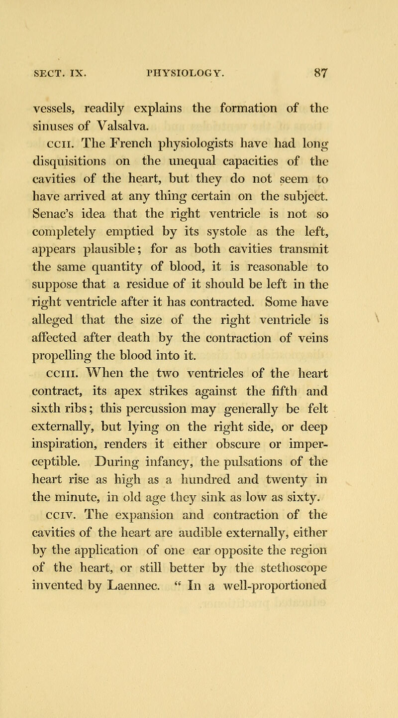 vessels, readily explains the formation of the sinuses of Valsalva. ecu. The French physiologists have had long disquisitions on the unequal capacities of the cavities of the heart, but they do not seem to have arrived at any thing certain on the subject. Senac's idea that the right ventricle is not so completely emptied by its systole as the left, appears plausible; for as both cavities transmit the same quantity of blood, it is reasonable to suppose that a residue of it should be left in the right ventricle after it has contracted. Some have alleged that the size of the right ventricle is affected after death by the contraction of veins propelling the blood into it, cciii. When the two ventricles of the heart contract, its apex strikes against the fifth and sixth ribs; this percussion may generally be felt externally, but lying on the right side, or deep inspiration, renders it either obscure or imper- ceptible. During infancy, the pulsations of the heart rise as high as a hundred and twenty in the minute, in old age they sink as low as sixty. cciv. The expansion and contraction of the cavities of the heart are audible externally, either by the application of one ear opposite the region of the heart, or still better by the stethoscope invented by Laennec.  In a well-proportioned