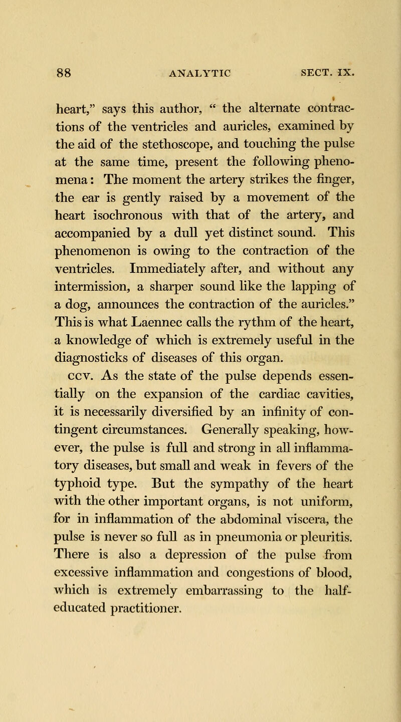 heart, says this author,  the alternate contrac- tions of the ventricles and auricles, examined by the aid of the stethoscope, and touching the pulse at the same time, present the following pheno- mena : The moment the artery strikes the finger, the ear is gently raised by a movement of the heart isochronous with that of the artery, and accompanied by a dull yet distinct sound. This phenomenon is owing to the contraction of the ventricles. Immediately after, and without any intermission, a sharper sound like the lapping of a dog, announces the contraction of the auricles. This is what Laennec calls the ry thm of the heart, a knowledge of which is extremely useful in the diagnosticks of diseases of this organ. ccv. As the state of the pulse depends essen- tially on the expansion of the cardiac cavities, it is necessarily diversified by an infinity of con- tingent circumstances. Generally speaking, how- ever, the pulse is full and strong in all inflamma- tory diseases, but small and weak in fevers of the typhoid type. But the sympathy of the heart with the other important organs, is not uniform, for in inflammation of the abdominal viscera, the pulse is never so full as in pneumonia or pleuritis. There is also a depression of the pulse from excessive inflammation and congestions of blood, which is extremely embarrassing to the half- educated practitioner.