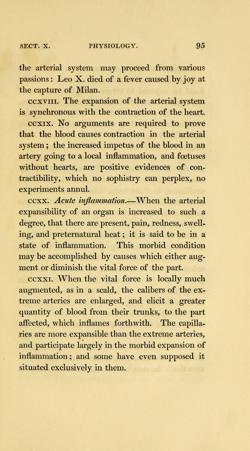 the arterial system may proceed from various passions: Leo X. died of a fever caused by joy at the capture of Milan. ccxviii. The expansion of the arterial system is synchronous with the contraction of the heart. ccxix. No arguments are required to prove that the blood causes contraction in the arterial system; the increased impetus of the blood in an artery going to a local inflammation, and foetuses without hearts, are positive evidences of con- tractibility, which no sophistry can perplex, no experiments annul. ccxx. Acute inflammation.—When the arterial expansibility of an organ is increased to such a degree, that there are present, pain, redness, swell- ing, and preternatural heat; it is said to be in a state of inflammation. This morbid condition may be accomplished by causes which either aug- ment or diminish the vital force of the part. ccxxi. When the vital force is locally much augmented, as in a scald, the calibers of the ex- treme arteries are enlarged, and elicit a greater quantity of blood from their trunks, to the part affected, which inflames forthwith. The capilla- ries are more expansible than the extreme arteries, and participate largely in the morbid expansion of inflammation; and some have even supposed it situated exclusively in them.