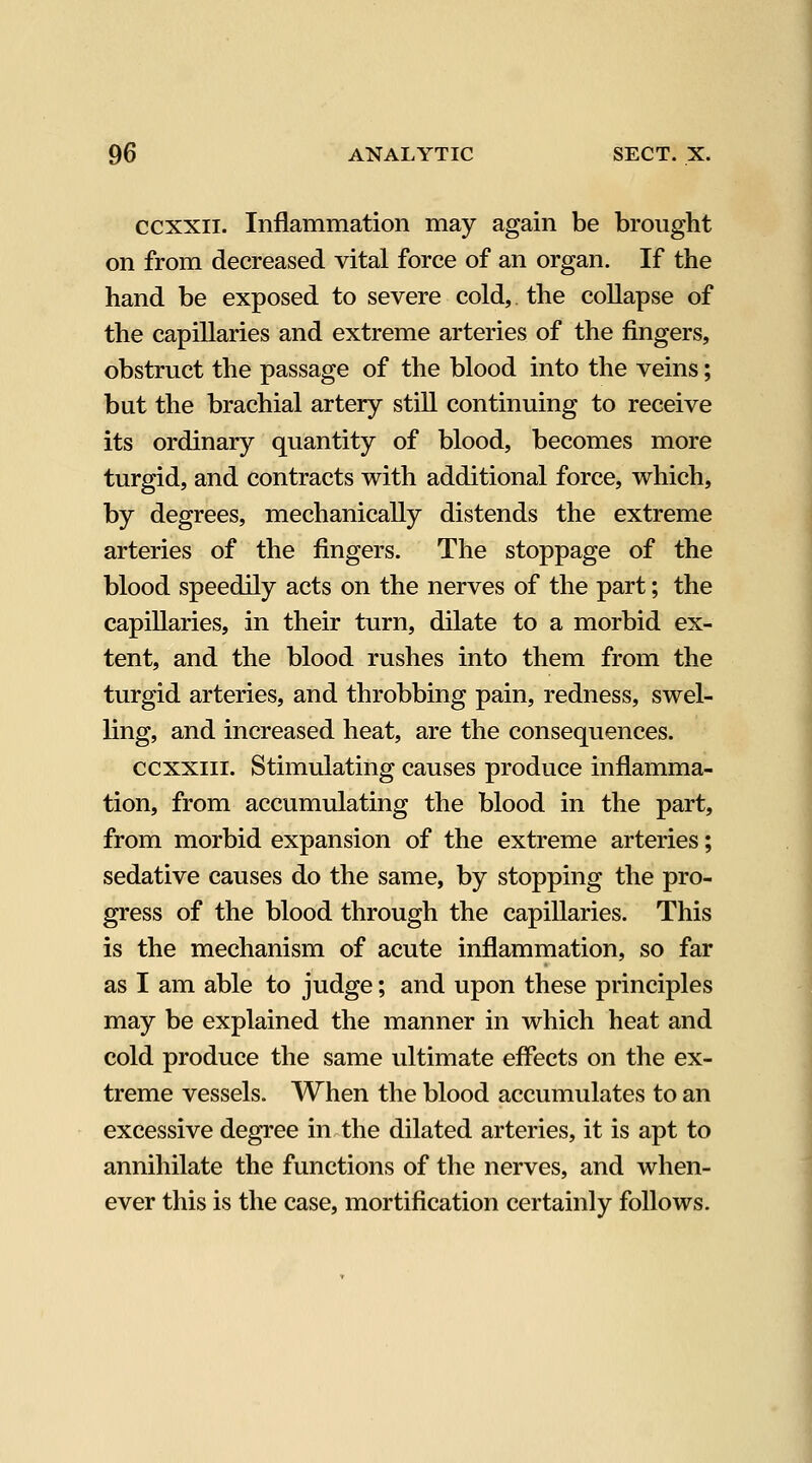 ccxxii. Inflammation may again be brought on from decreased vital force of an organ. If the hand be exposed to severe cold, the collapse of the capillaries and extreme arteries of the fingers, obstruct the passage of the blood into the veins; but the brachial artery stiU continuing to receive its ordinary quantity of blood, becomes more turgid, and contracts with additional force, which, by degrees, mechanically distends the extreme arteries of the fingers. The stoppage of the blood speedily acts on the nerves of the part; the capillaries, in their turn, dilate to a morbid ex- tent, and the blood rushes into them from the turgid arteries, and throbbing pain, redness, swel- ling, and increased heat, are the consequences. ccxxiii. Stimulating causes produce inflamma- tion, from accumulating the blood in the part, from morbid expansion of the extreme arteries; sedative causes do the same, by stopping the pro- gress of the blood through the capiUaries. This is the mechanism of acute inflammation, so far as I am able to judge; and upon these principles may be explained the manner in which heat and cold produce the same ultimate effects on the ex- treme vessels. When the blood accumulates to an excessive degree in the dilated arteries, it is apt to annihilate the functions of tlie nerves, and when- ever this is the case, mortification certainly follows.