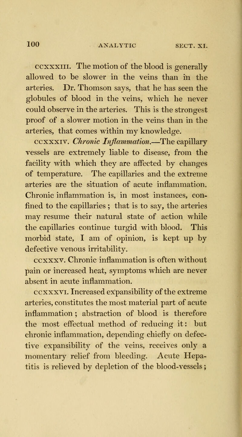 ccXXXIII. The motion of the blood is generally- allowed to be slower in the veins than in the arteries. Dr. Thomson says, that he has seen the globules of blood in the veins, which he never could observe in the arteries. This is the strongest proof of a slower motion in the veins than in the arteries, that comes within my knowledge. ccxxxiv. Chronic Inflammation.—The capillary vessels are extremely liable to disease, from the facility with which they are affected by changes of temperature. The capillaries and the extreme arteries are the situation of acute inflammation. Chronic inflammation is, in most instances, con- fined to the capillaries ; that is to say, the arteries may resume their natural state of action Avhile the capillaries continue turgid with blood. This morbid state, I am of opinion, is kept up by defective venous irritability. ccxxxv. Chronic inflammation is often without pain or increased heat, symptoms which are never absent in acute inflammation. ccxxxvi. Increased expansibility of the extreme arteries, constitutes the most material part of acute inflammation; abstraction of blood is therefore the most effectual method of reducing it: but chronic inflammation, depending chiefly on defec- tive expansibility of the veins, receives only a momentary relief from bleeding. Acute Hepa- titis is relieved by depletion of the blood-vessels;