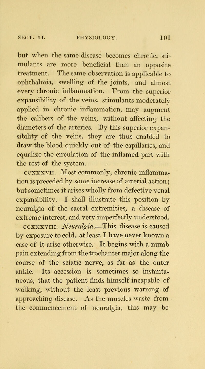 but when the same disease becomes chronic, sti- mulants are more beneficial than an opposite treatment. The same observation is apphcable to ophthalmia, swelling of the joints, and almost every chronic inflammation. From the superior expansibility of the veins, stimulants moderately applied in chronic inflammation, may augment the calibers of the veins, without affecting the diameters of the arteries. By this superior expan- sibility of the veins, they are thus enabled to draw the blood quickly out of the capillaries, and equalize the circulation of the inflamed part with the rest of the system. ccxxxvii. Most commonly, chronic inflamma- tion is preceded by some increase of arterial action; but sometimes it arises wholly from defective venal expansibility. I shall illustrate this position by neuralgia of the sacral extremities, a disease of extreme interest, and very imperfectly understood. ccxxxviii. Neuralgia.—This disease is caused by exposure to cold, at least I have never known a case of it arise otherwise. It begins with a numb pain extending from the trochanter major along the course of the sciatic nerve, as far as the outer ankle. Its accession is sometimes so instanta- neous, that the patient finds himself incapable of walking, without the least previous w^arning of approaching disease. As the muscles waste from the commencement of neuralgia, this may be