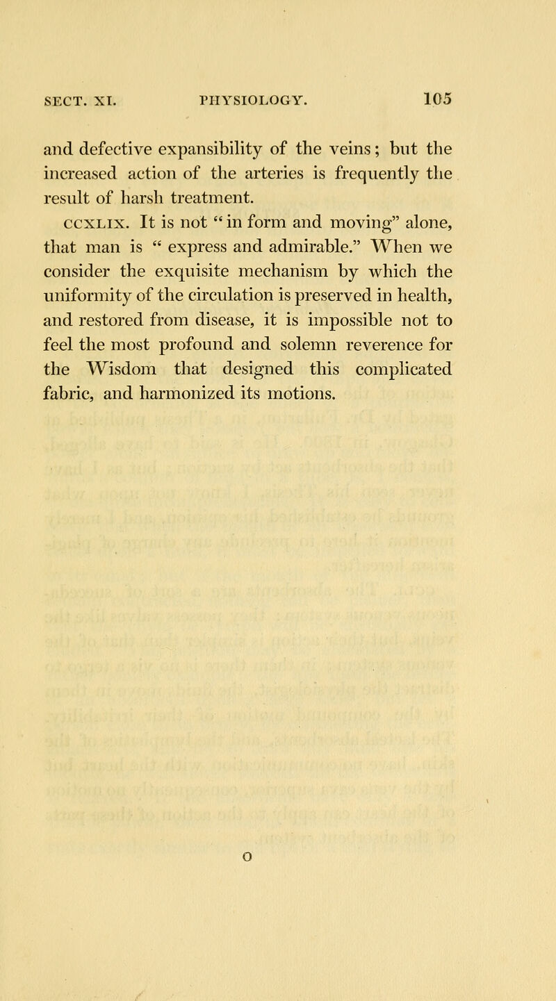 and defective expansibility of the veins; but the increased action of the arteries is frequently the result of harsh treatment. ccxLix. It is not  in form and moving alone, that man is  express and admirable. When we consider the exquisite mechanism by which the uniformity of the circulation is preserved in health, and restored from disease, it is impossible not to feel the most profound and solemn reverence for the Wisdom that designed this complicated fabric, and harmonized its motions. o