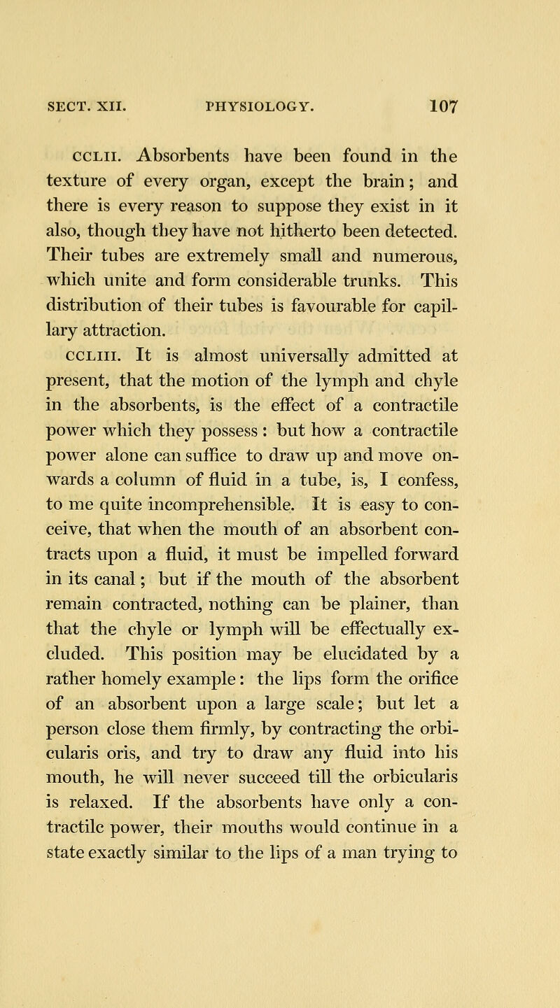 ccLii. Absorbents have been found in the texture of every organ, except the brain; and there is every reason to suppose they exist in it also, though they have not hitherto been detected. Their tubes are extremely small and numerous, which unite and form considerable trunks. This distribution of their tubes is favourable for capil- lary attraction. ccLiii. It is almost universally admitted at present, that the motion of the lymph and chyle in the absorbents, is the effect of a contractile power which they possess: but how a contractile power alone can suffice to draw up and move on- wards a cohimn of fluid in a tube, is, I confess, to me quite incomprehensible. It is «asy to con- ceive, that when the mouth of an absorbent con- tracts upon a fluid, it must be impelled forward in its canal; but if the mouth of the absorbent remain contracted, nothing can be plainer, than that the chyle or lymph will be effectually ex- cluded. This position may be elucidated by a rather homely example: the lips form the orifice of an absorbent upon a large scale; but let a person close them firmly, by contracting the orbi- cularis oris, and tiy to draw any fluid into his mouth, he will never succeed till the orbicularis is relaxed. If the absorbents have only a con- tractile power, their mouths would continue in a state exactly similar to the lips of a man trying to