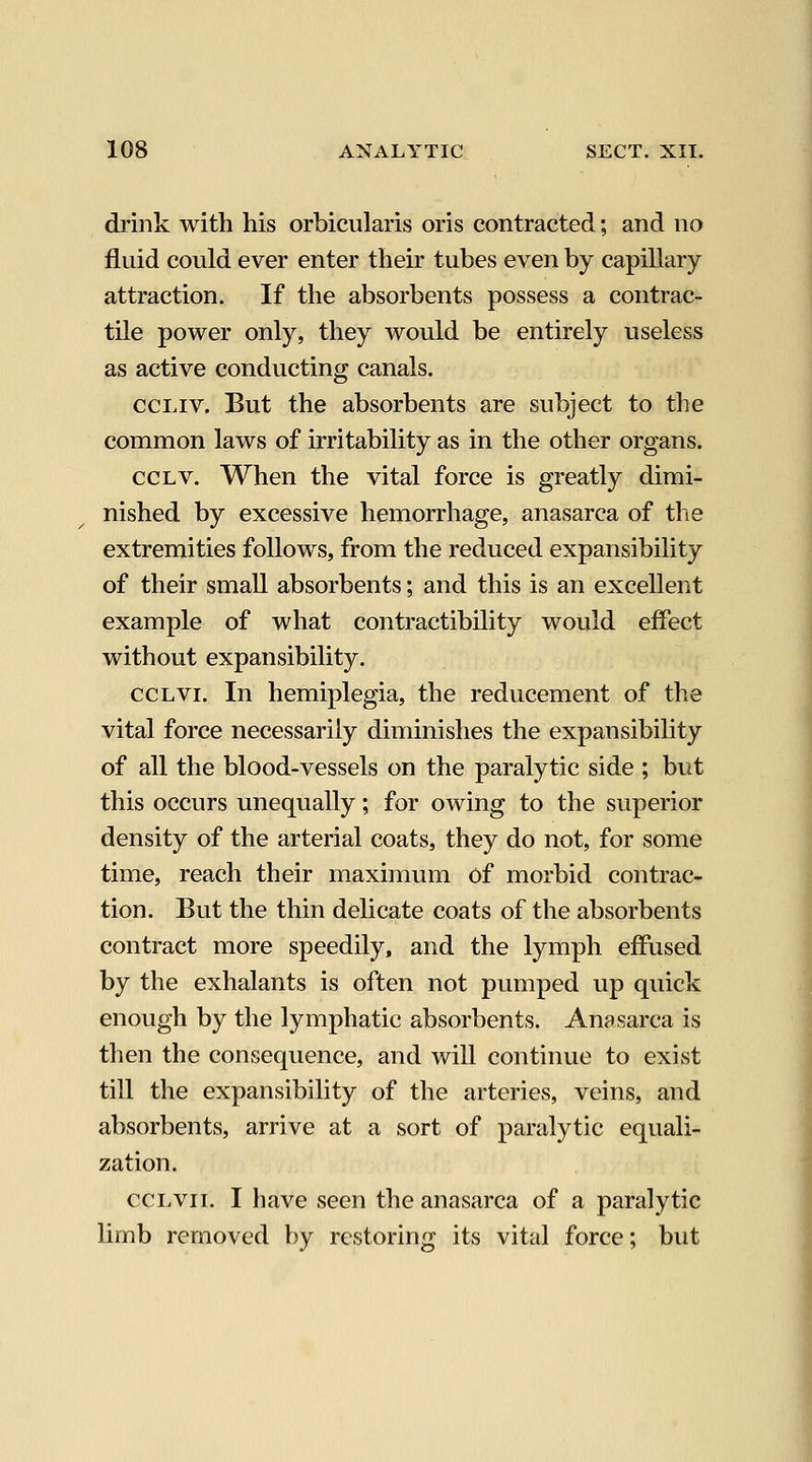 drink with his orbicularis oris contracted; and no fluid could ever enter their tubes even by capillary attraction. If the absorbents possess a contrac- tile power only, they would be entirely useless as active conducting canals. ccLiv. But the absorbents are subject to the common laws of irritability as in the other organs. CCLV. When the vital force is greatly dimi- nished by excessive hemorrhage, anasarca of the extremities follows, from the reduced expansibility of their small absorbents; and this is an excellent example of what contractibility would effect without expansibility. CCLVI. In hemiplegia, the reducement of the vital force necessarily diminishes the expansibility of all the blood-vessels on the paralytic side ; but this occurs unequally; for owing to the superior density of the arterial coats, they do not, for some time, reach their maximum of morbid contrac- tion. But the thin delicate coats of the absorbents contract more speedily, and the lymph effused by the exhalants is often not pumped up quick enough by the lymphatic absorbents. Anasarca is then the consequence, and will continue to exist till the expansibility of the arteries, veins, and absorbents, arrive at a sort of paralytic equali- zation. cci.vii. I have seen the anasarca of a paralytic limb removed by restoring its vital force; but