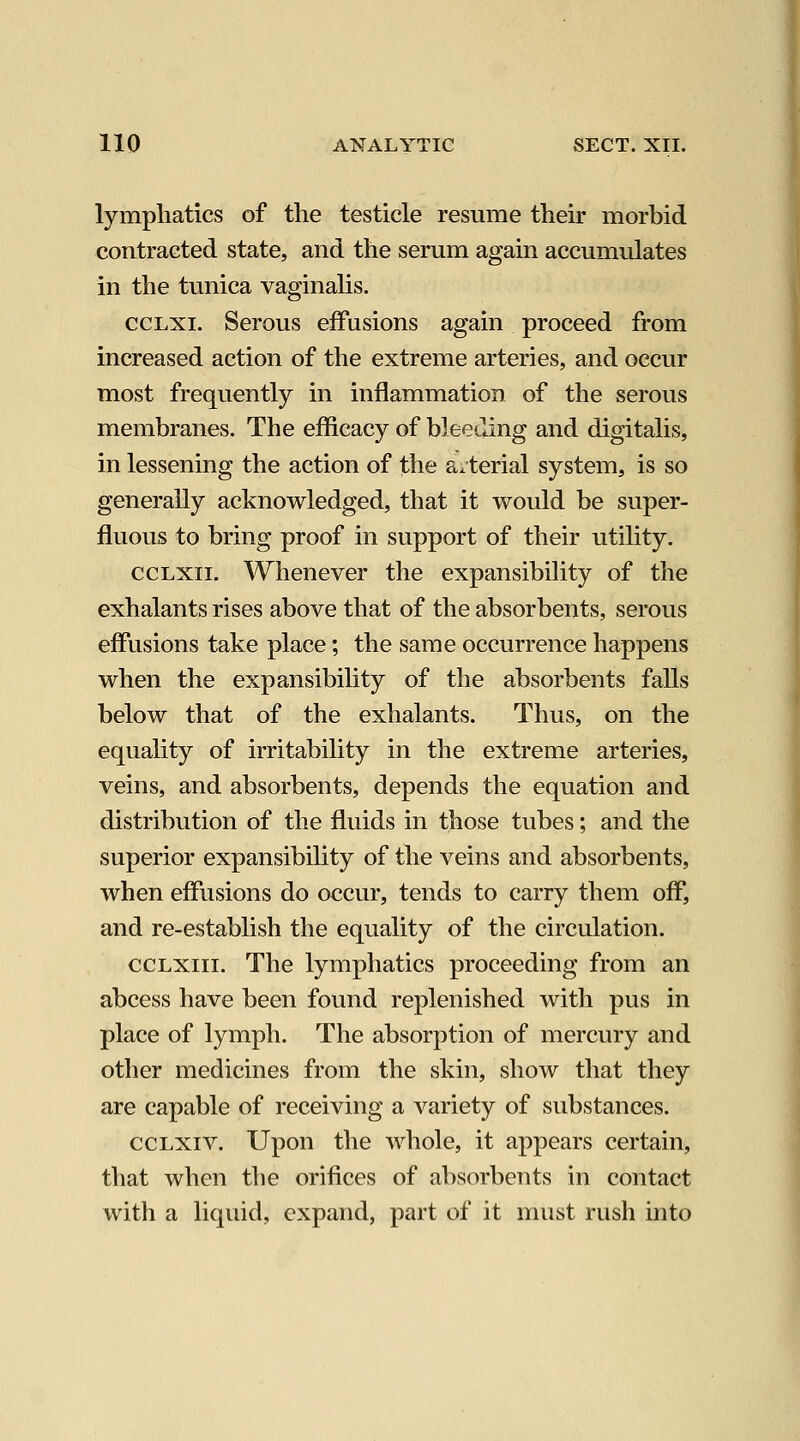 lymphatics of the testicle resume their morbid contracted state, and the serum again accumulates in the tunica vaginalis. ccLXi. Serous effusions again proceed from increased action of the extreme arteries, and occur most frequently in inflammation of the serous membranes. The efficacy of bleeding and digitalis, in lessening the action of the arterial system, is so generally acknowledged, that it would be super- fluous to bring proof in support of their utility. ccLxii. Whenever the expansibility of the exhalants rises above that of the absorbents, serous effusions take place; the same occurrence happens when the expansibility of the absorbents falls below that of the exhalants. Thus, on the equality of irritability in the extreme arteries, veins, and absorbents, depends the equation and distribution of the fluids in those tubes; and the superior expansibility of the veins and absorbents, when effusions do occur, tends to carry them off, and re-establish the equality of the circulation. ccLxiii. The lymphatics proceeding from an abcess have been found replenished with pus in place of lymph. The absorption of mercury and other medicines from the skin, show that they are capable of receiving a variety of substances. ccLxiv. Upon the whole, it appears certain, that when the orifices of absorbents in contact with a liquid, expand, part of it must rush into