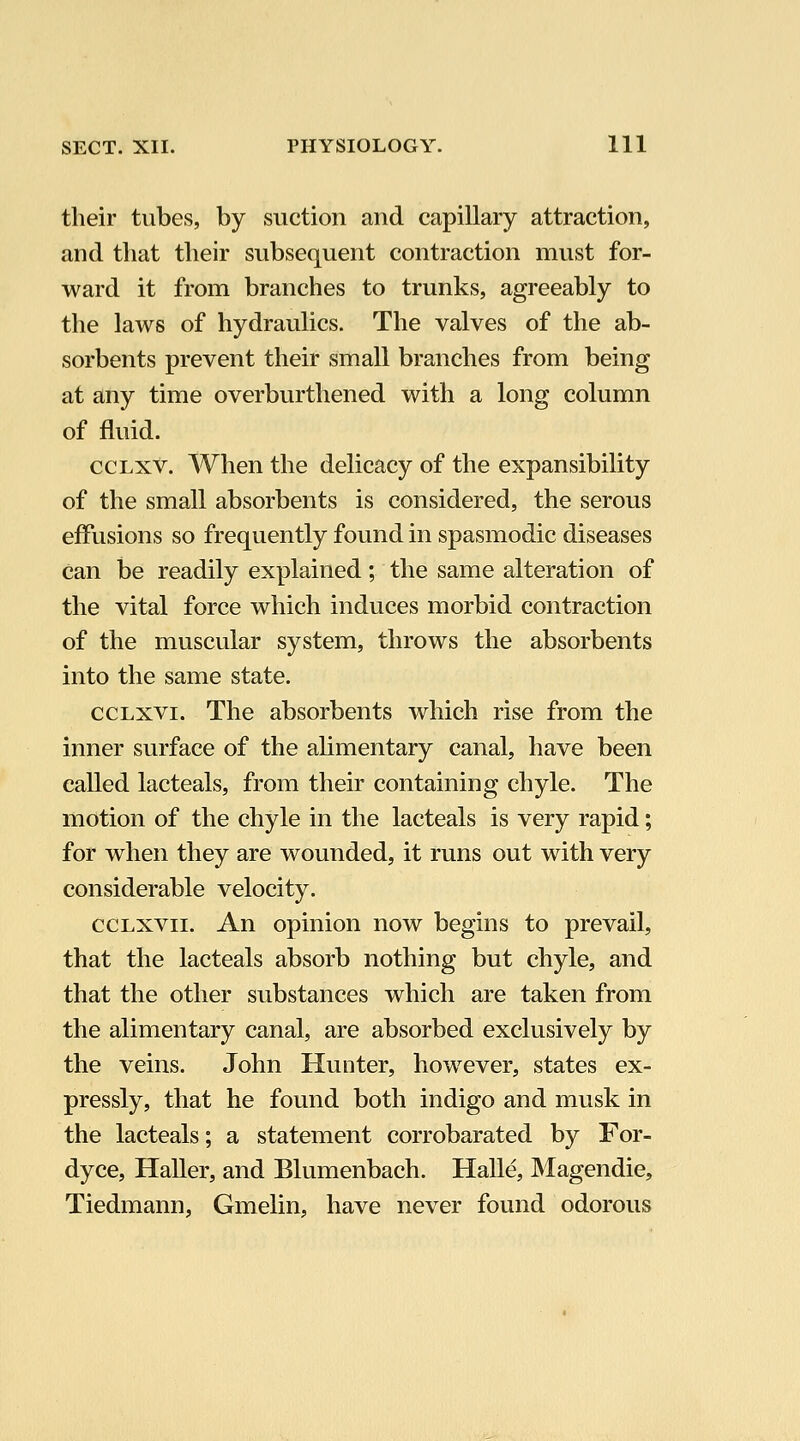 their tubes, by suction and capillary attraction, and that their subsequent contraction mvist for- ward it from branches to trunks, agreeably to the laws of hydraulics. The valves of the ab- sorbents prevent their small branches from being at any time overburthened with a long column of fluid. ccLxv. When the delicacy of the expansibility of the small absorbents is considered, the serous effusions so frequently found in spasmodic diseases Can be readily explained; the same alteration of the vital force which induces morbid contraction of the muscular system, throws the absorbents into the same state. ccLxvi. The absorbents which rise from the inner surface of the alimentary canal, have been called lacteals, from their containing chyle. The motion of the chyle in the lacteals is very rapid; for when they are wounded, it runs out with very considerable velocity. ccLxvii. An opinion now begins to prevail, that the lacteals absorb nothing but chyle, and that the other substances which are taken from the alimentary canal, are absorbed exclusively by the veins. John Hunter, however, states ex- pressly, that he found both indigo and musk in the lacteals; a statement corrobarated by For- dyce, Haller, and Blumenbach. Halle, Magendie, Tiedmann, Gmelin, have never found odorous