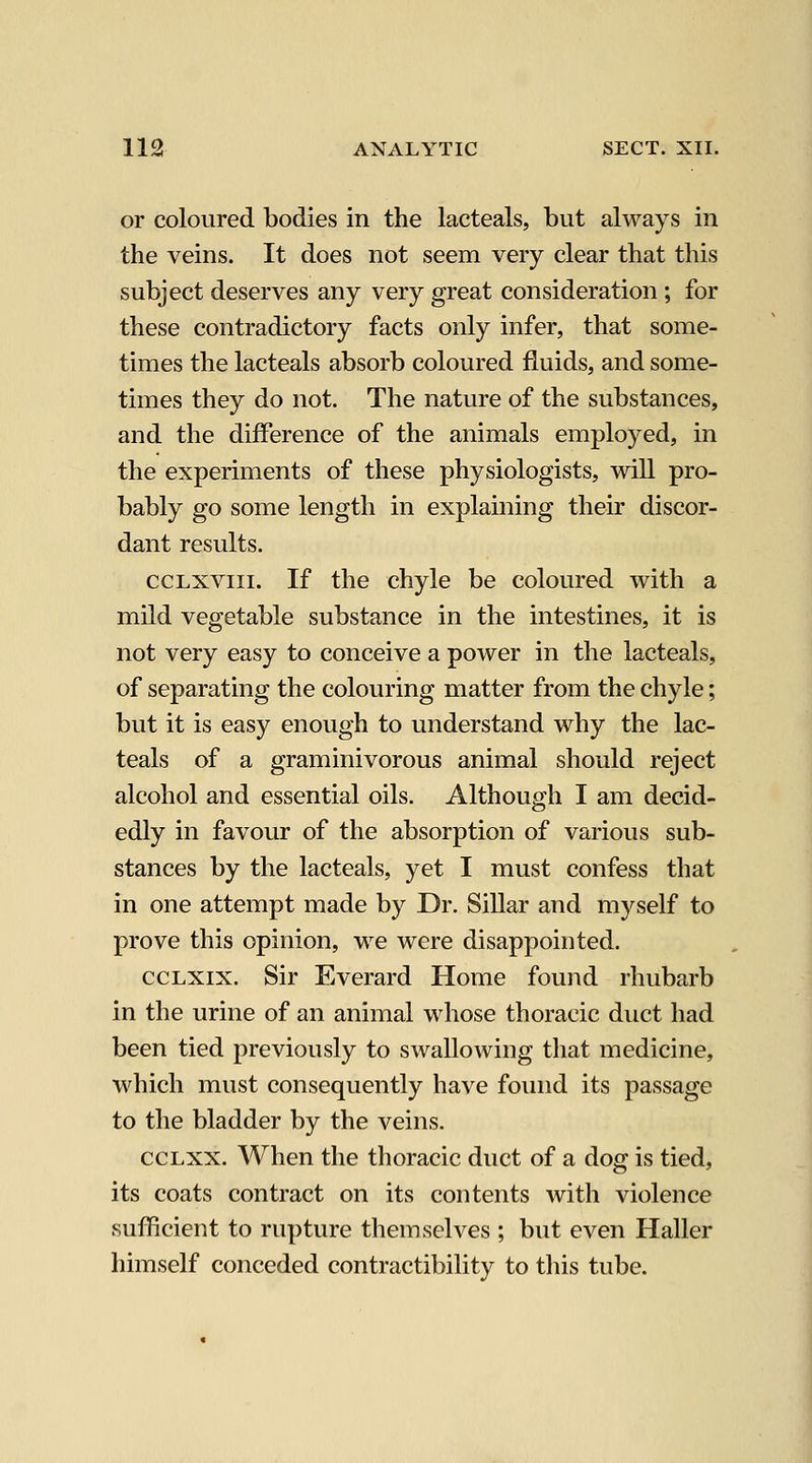 or coloured bodies in the lacteals, but always in the veins. It does not seem very clear that this subject deserves any very great consideration; for these contradictory facts only infer, that some- times the lacteals absorb coloured fluids, and some- times they do not. The nature of the substances, and the difference of the animals employed, in the experiments of these physiologists, will pro- bably go some length in explaining their discor- dant results. ccLXViii. If the chyle be coloured with a mild vegetable substance in the intestines, it is not very easy to conceive a power in the lacteals, of separating the colouring matter from the chyle; but it is easy enough to understand why the lac- teals of a graminivorous animal should reject alcohol and essential oils. Although I am decid- edly in favour of the absorption of various sub- stances by the lacteals, yet I must confess that in one attempt made by Dr. SiUar and myself to prove this opinion, we were disappointed. ccLXix. Sir Everard Home found rhubarb in the urine of an animal whose thoracic duct had been tied previously to swallowing that medicine, which must consequently have foiuid its passage to the bladder by the veins. CCLXX. When the thoracic duct of a dog is tied, its coats contract on its contents with violence sufficient to rupture themselves; but even Haller himself conceded contractibility to this tube.