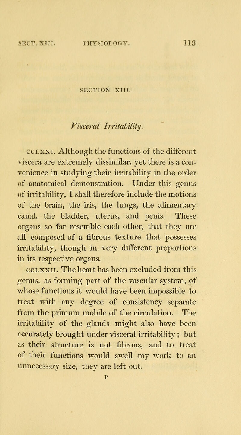 SECTION XIII. Visceral IrritahiUty. CCLXXI. Although the functions of the different viscera are extremely dissimilar, yet there is a con- venience in studying their irritability in the order of anatomical demonstration. Under this genus of irritability, I shall therefore include the motions of the brain, the iris, the lungs, the alimentary canal, the bladder, uterus, and penis. These organs so far resemble each other, that they are all composed of a fibrous texture that possesses iiTitability, though in very different proportions in its respective organs. ccLxxii. The heart has been excluded from this genus, as forming part of the vascular system, of whose functions it would have been impossible to treat with any degree of consistency separate from the primum mobile of the circulation. The irritability of the glands might also have been accurately brought under visceral irritability; but as their structure is not fibrous, and to treat of their functions would swell my work to an unnecessary size, they are left out. p