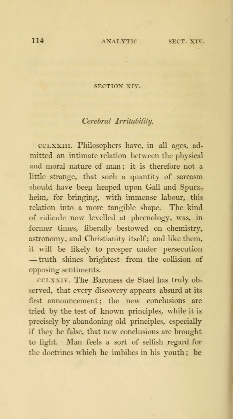 SECTION XIV. Cerebral Irr'dahiUfy. ccLxxiii. Philosophers have, in all ages, ad- mitted ail intimate relation between the physical and moral natui'e of man: it is therefore not a little strange, that such a quantit}^ of sai'casm should have been heaped upon Gall and Spurz- heim, for bringing, ^ith immense labour, this relation into a more tangible shape. The kind of ridicule now levelled at phrenology, was, in former times, liberally bestowed on chemistiy, astronomy, and Cliristianity itself; and hke them, it will be likely to prosper under persecution — truth shines brightest from the collision of opposing sentiments. ccLxxiv. The Baroness de Stael has ti'uly ob- served, that every discover}' appears absurd at its first announcement: the new conclusions are tried by the test of kno\^m principles, ^vhile it is precisely by abandoning old principles, especially if they be false, that new conclusions are brought to Msht. ]SIan feels a sort of selfish refjard for the doctrines which he imbibes in his vouth ; he