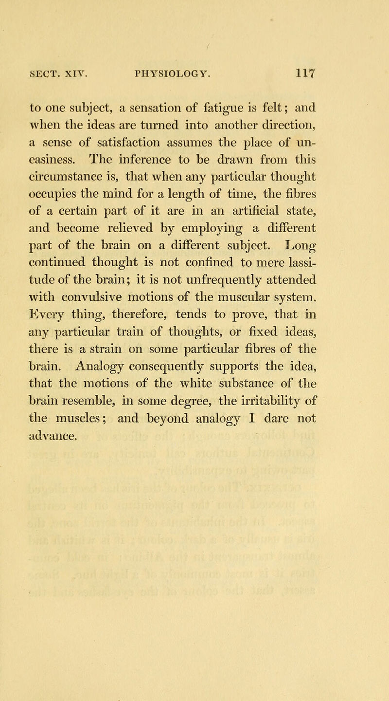 to one subject, a sensation of fatigue is felt; and when the ideas are turned into another direction, a sense of satisfaction assumes the place of un- easiness. The inference to be drawn from this circumstance is, that when any particular thought occupies the mind for a length of time, the fibres of a certain part of it are in an artificial state, and become relieved by employing a different part of the brain on a different subject. Long continued thought is not confined to mere lassi- tude of the brain; it is not unfrequently attended with convulsive motions of the muscular system. Every thing, therefore, tends to prove, that in any particular train of thoughts, or fixed ideas, there is a strain on some particular fibres of the brain. Analogy consequently supports the idea, that the motions of the white substance of the brain resemble, in some degree, the irritability of the muscles; and beyond analogy I dare not advance.
