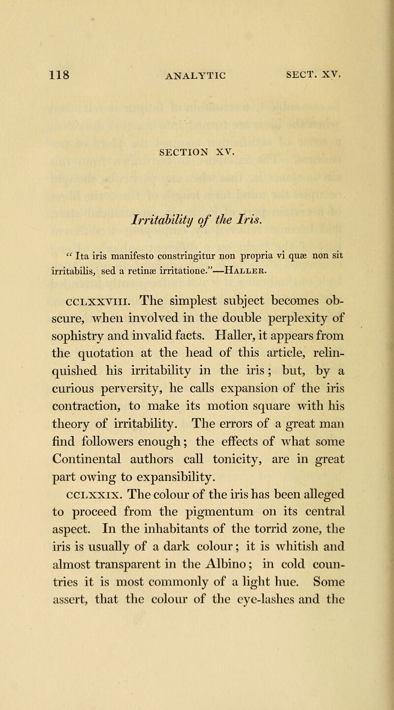 SECTION XV. Irritahility of the Iris. '' Ita iris manifesto constringitur non propria vi quae non sit irritabilisj sed a retinae irritatione.—Haller. CCLXXVIII. The simplest subject becomes ob- scure, when involved in the double perplexity of sophistry and invalid facts. HaUer, it appears from the quotation at the head of this article, relin- quished his irritability in the iris; but, by a curious perversity, he calls expansion of the iris contraction, to make its motion square with his theory of irritability. The errors of a great man find followers enough; the effects of what some Continental authors call tonicity, are in great part owing to expansibility. ccLxxix. The colour of the iris has been alleged to proceed from the pigmentum on its central aspect. In the inhabitants of the torrid zone, the iris is usually of a dark colour; it is whitish and almost transparent in the Albino; in cold coun- tries it is most commonly of a light hue. Some assert, that the colour of the eye-lashes and the