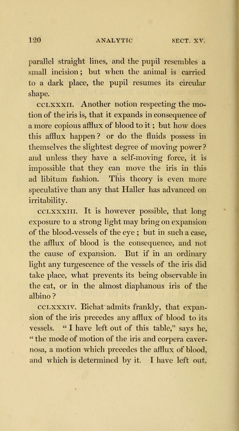 parallel straight lines, and the pupil resembles a small incision; but when the animal is carried to a dark place, the pupil resumes its circular shape. ccLXXXii. Another notion respecting the mo- tion of the iris is, that it expands in consequence of a more copious afflux of blood to it; but how does this afflux happen ? or do the fluids possess in themselves the slightest degree of moving power ? and unless they have a self-moving force, it is impossible that they can move the iris in this ad libitum fashion. This theory is even more speculative than any that Haller has advanced on irritability. ccLXXXiii. It is however possible, that long exposure to a strong light may bring on expansion of the blood-vessels of the eye ; but in such a case, the afflux of blood is the consequence, and not the cause of expansion. But if in an ordinary light any turgescence of the vessels of the iris did take place, what prevents its being observable in the cat, or in the almost diaphanous iris of the albino ? ccLxxxiv. Eichat admits frankly, that expan- sion of the iris precedes any afflux of blood to its vessels.  I have left out of this table, says he,  the mode of motion of the iris and corpera caver- nosa, a motion wliich precedes the afflux of blood, and which is determined by it. I have left out,