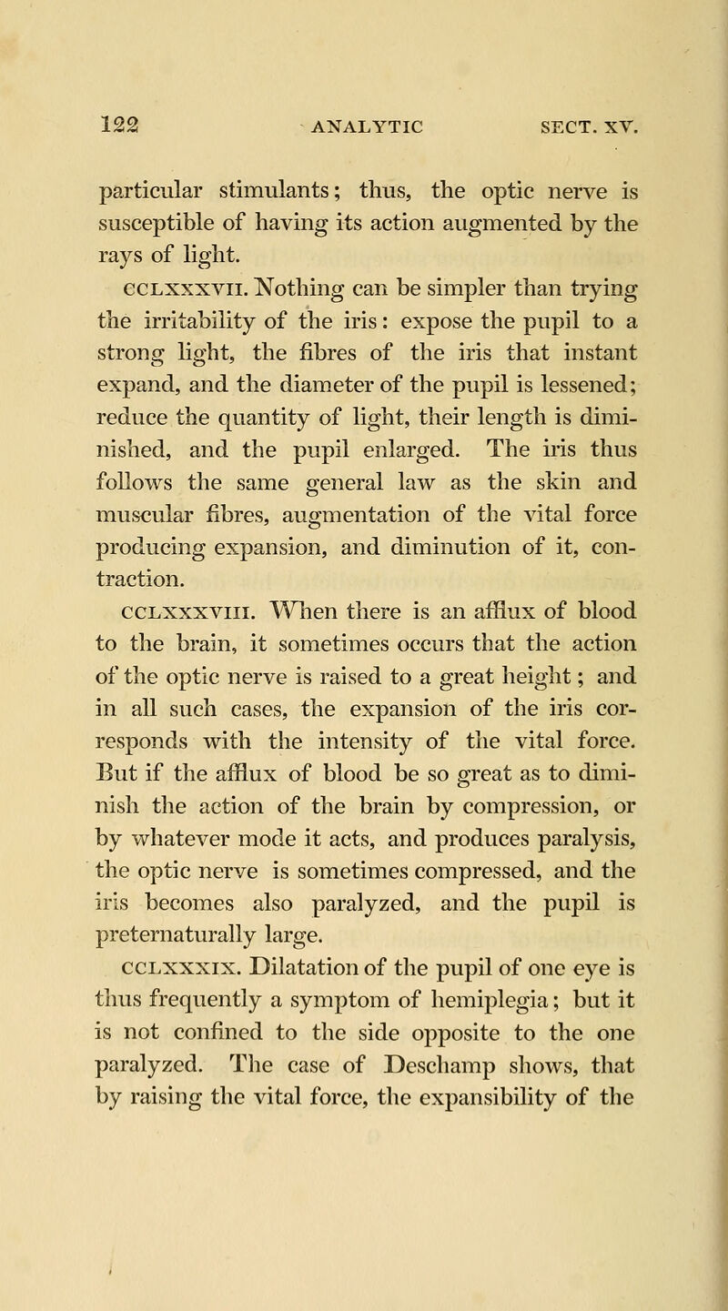 particular stimulants; thus, the optic nerve is susceptible of having its action augmented by the rays of light. ecLxxxvii. Nothing can be simpler than trying the irritability of the iris: expose the pupil to a strong light, the fibres of the iris that instant expand, and the diameter of the pupil is lessened; reduce the quantity of light, their length is dimi- nished, and the pupil enlarged. The iris thus follows the same general law as the skin and muscular fibres, augmentation of the vital force producing expansion, and diminution of it, con- traction. ccLxxxviii. When there is an afflux of blood to the brain, it sometimes occurs that the action of the optic nerve is raised to a great height; and in all such cases, the expansion of the iris cor- responds with the intensity of the vital force. But if the afflux of blood be so great as to dimi- nish the action of the brain by compression, or by whatever mode it acts, and produces paralysis, the optic nerve is sometimes compressed, and the iris becomes also paralyzed, and the pupil is preternaturally large. ccLXXXix. Dilatation of the pupil of one eye is thus frequently a symptom of hemiplegia; but it is not confined to the side opposite to the one paralyzed. The case of Deschamp shows, that by raising the vital force, the expansibility of the