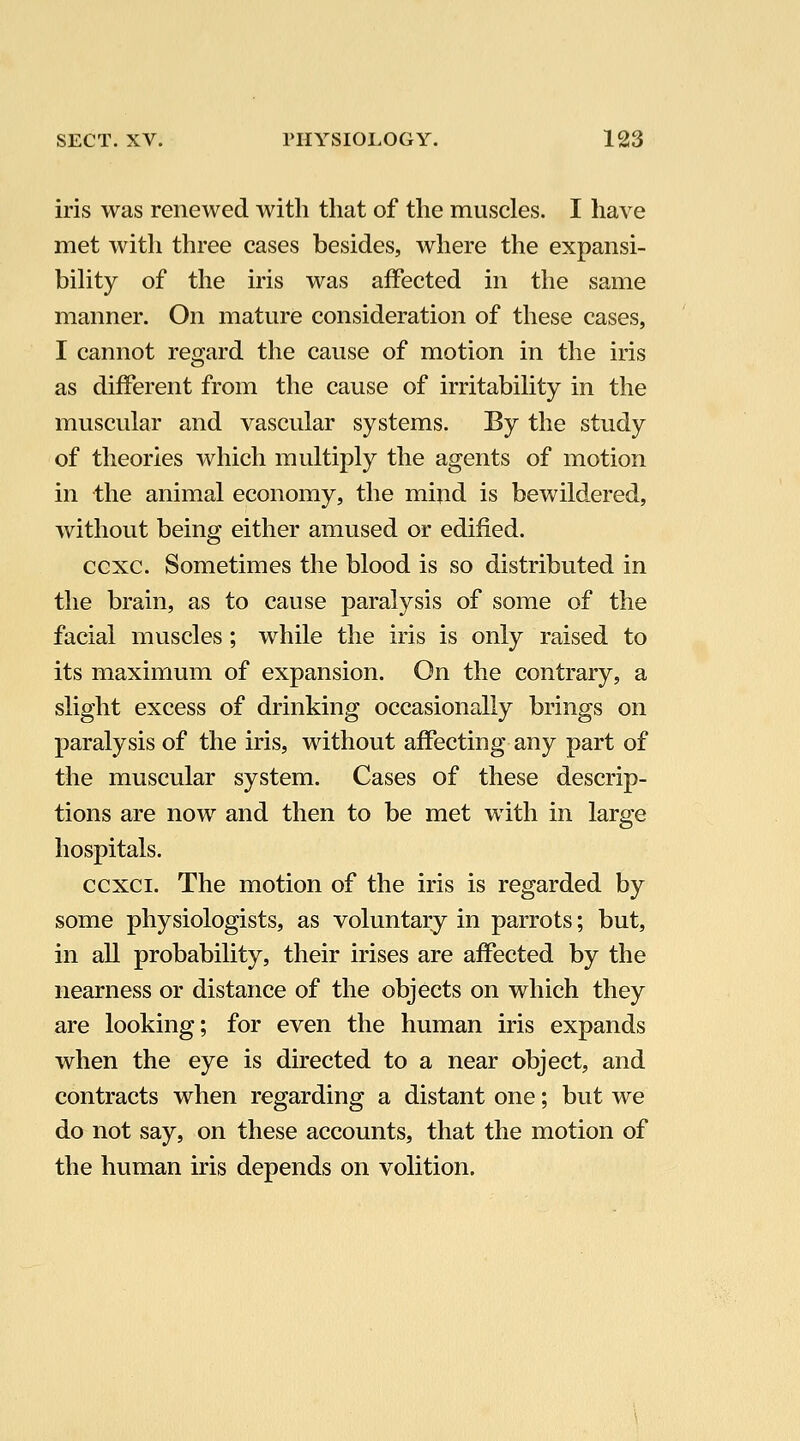 iris was renewed with that of the muscles. I have met with three cases besides, where the expansi- bihty of the iris was affected in the same manner. On mature consideration of these cases, I cannot regard the cause of motion in the iris as different from the cause of irritabihty in the muscular and vascular systems. By the study of theories which multiply the agents of motion in the animal economy, the mind is bewildered, without being either amused or edified. ccxc. Sometimes the blood is so distributed in the brain, as to cause paralysis of some of the facial muscles; while the iris is only raised to its maximum of expansion. On the contrary, a slight excess of drinking occasionally brings on paralysis of the iris, without affecting any part of the muscular system. Cases of these descrip- tions are now and then to be met with in large hospitals. ccxci. The motion of the iris is regarded by some physiologists, as voluntary in parrots; but, in all probability, their irises are affected by the nearness or distance of the objects on which they are looking; for even the human iris expands when the eye is directed to a near object, and contracts when regarding a distant one; but we do not say, on these accounts, that the motion of the human iris depends on volition.