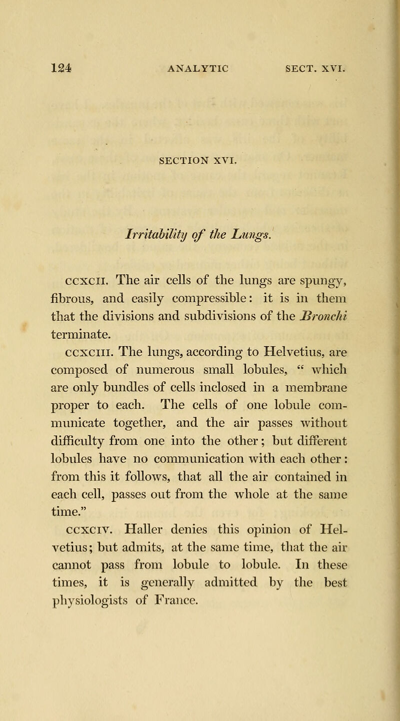 SECTION XVI. Irritability of the JLmigs. ccxcii. The air cells of the lungs are spungy, fibrous, and easily compressible: it is in them that the divisions and subdivisions of the Bronchi terminate. ccxciii. The lungs, according to Helvetius, are composed of numerous small lobules,  which are only bundles of cells inclosed in a membrane proper to each. The cells of one lobule com- municate together, and the air passes without difficulty from one into the other; but different lobules have no communication with each other: from this it follows, that all the air contained in each cell, passes out from the whole at the same time. ccxciv. Haller denies this opinion of Hel- vetius; but admits, at the same time, tliat the air cannot pass from lobule to lobule. In these times, it is generally admitted by the best physiologists of France.