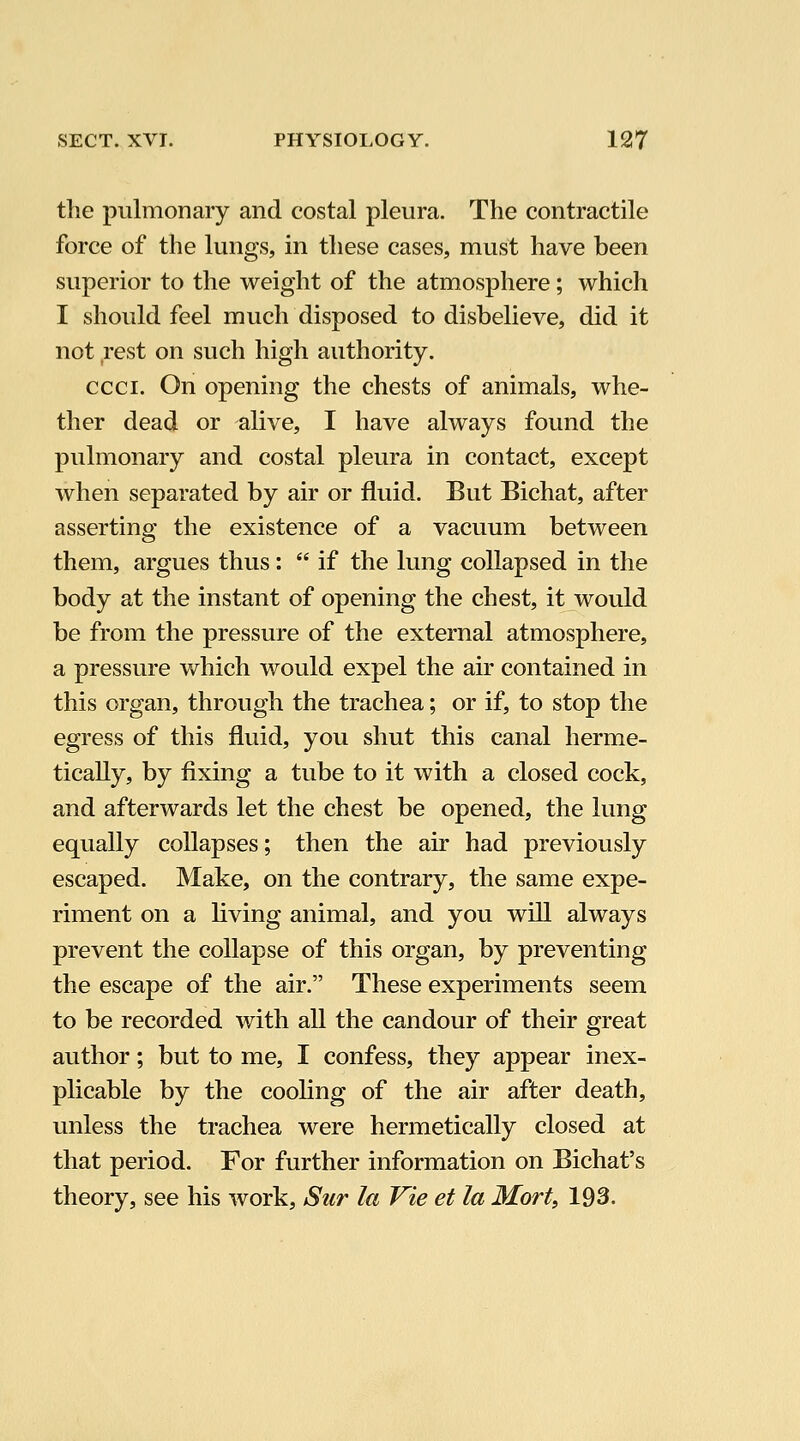 the pulmonary and costal pleura. The contractile force of the lungs, in these cases, must have been superior to the weight of the atmosphere; which I should feel much disposed to disbelieve, did it not rest on such high authority. ccci. On opening the chests of animals, whe- ther dead or alive, I have always found the pulmonary and costal pleura in contact, except when separated by air or fluid. But Bichat, after asserting the existence of a vacuum between them, argues thus:  if the lung collapsed in the body at the instant of opening the chest, it would be from the pressure of the external atmosphere, a pressure which would expel the air contained in this organ, through the trachea; or if, to stop the egress of this fluid, you shut this canal herme- tically, by fixing a tube to it with a closed cock, and afterwards let the chest be opened, the lung equally collapses; then the air had previously escaped. Make, on the contrary, the same expe- riment on a living animal, and you will always prevent the collapse of this organ, by preventing the escape of the air. These experiments seem to be recorded with all the candour of their great author; but to me, I confess, they appear inex- plicable by the cooling of the air after death, unless the trachea were hermetically closed at that period. For further information on Bichat's theory, see his work, Sur la Vie et la Mort, 193.